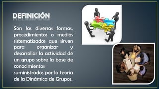 Son las diversas formas,
procedimientos o medios
sistematizados que sirven
para organizar y
desarrollar la actividad de
un grupo sobre la base de
conocimientos
suministrados por la teoría
de la Dinámica de Grupos.
 