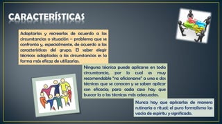 Adaptarlas y recrearlas de acuerdo a las
circunstancias o situación – problema que se
confronta y, especialmente, de acuerdo a las
características del grupo. El saber elegir
técnicas adaptadas a las circunstancias es la
forma más eficaz de utilizarlas.
Ninguna técnica puede aplicarse en toda
circunstancia, por lo cual es muy
recomendable “no aficionarse” a una o dos
técnicas que se conocen y se saben aplicar
con eficacia; para cada caso hay que
buscar la o las técnicas más adecuadas.
Nunca hay que aplicarlas de manera
rutinaria o ritual; el puro formalismo las
vacía de espíritu y significado.
 