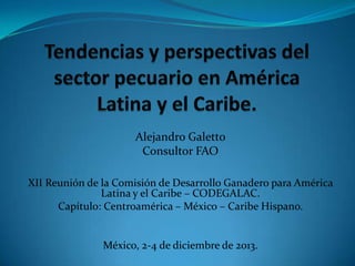 Alejandro Galetto
Consultor FAO
XII Reunión de la Comisión de Desarrollo Ganadero para América
Latina y el Caribe – CODEGALAC.
Capítulo: Centroamérica – México – Caribe Hispano.

México, 2-4 de diciembre de 2013.

 