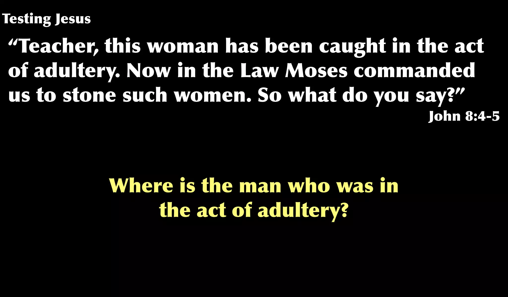 Testing Jesus
“Teacher, this woman has been caught in the act
of adultery. Now in the Law Moses commanded
us to stone such women. So what do you say?”
John 8:4-5
Where is the man who was in
the act of adultery?
 