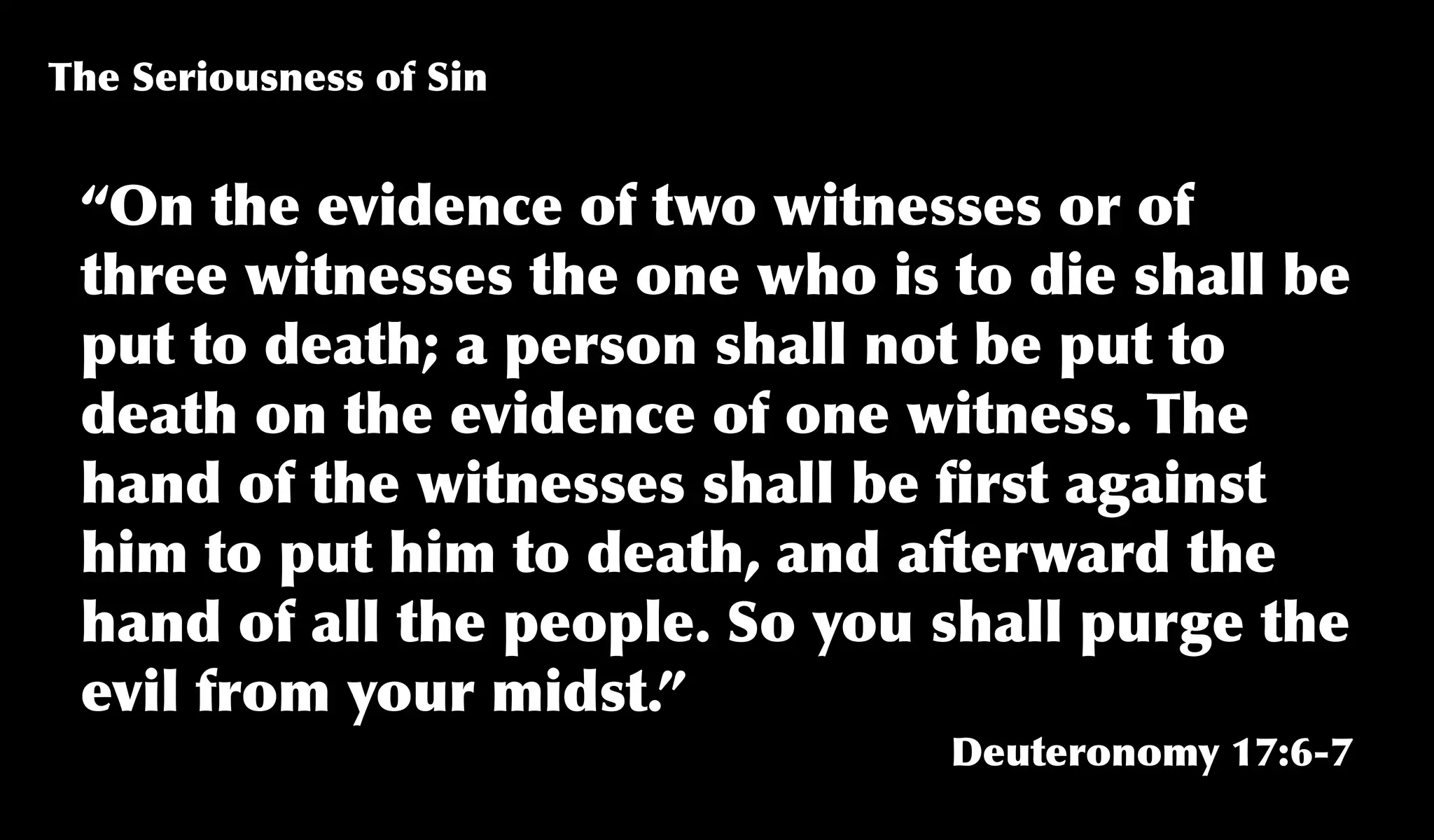 “On the evidence of two witnesses or of
three witnesses the one who is to die shall be
put to death; a person shall not be put to
death on the evidence of one witness. The
hand of the witnesses shall be ﬁrst against
him to put him to death, and afterward the
hand of all the people. So you shall purge the
evil from your midst.”
Deuteronomy 17:6-7
The Seriousness of Sin
 