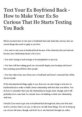 Text Your Ex Boyfriend Back -
How to Make Your Ex So
Curious That He Starts Texting
You Back
Before you learn how to text your ex boyfriend back and make him curious, here are
several things that need to apply to you first:
• You want to text your ex boyfriend back because of the chemistry that you had and
because your relationship meant a lot to you.
• You aren't trying to seek revenge or be manipulative in any way.
• You have still been taking good care of yourself despite your breakup and haven't
been isolating yourself from other people.
• You have taken time away from your ex boyfriend and haven't contacted him within
the last month.
If the aforementioned things apply to you, then you can start trying to text your ex
boyfriend back in order to build a better relationship with him than ever before. You
do have to remember that your old relationship no longer exists, though, and it will
probably never come back. So, instead, focus on building a whole new relationship
with him.
Overall, if you want to get your ex boyfriend back through text, then your first texts
need to convince him to see you, so that you can talk about things. Try not to bring up
any of your old issues, though, and don't try to win him back through sex, either.
 