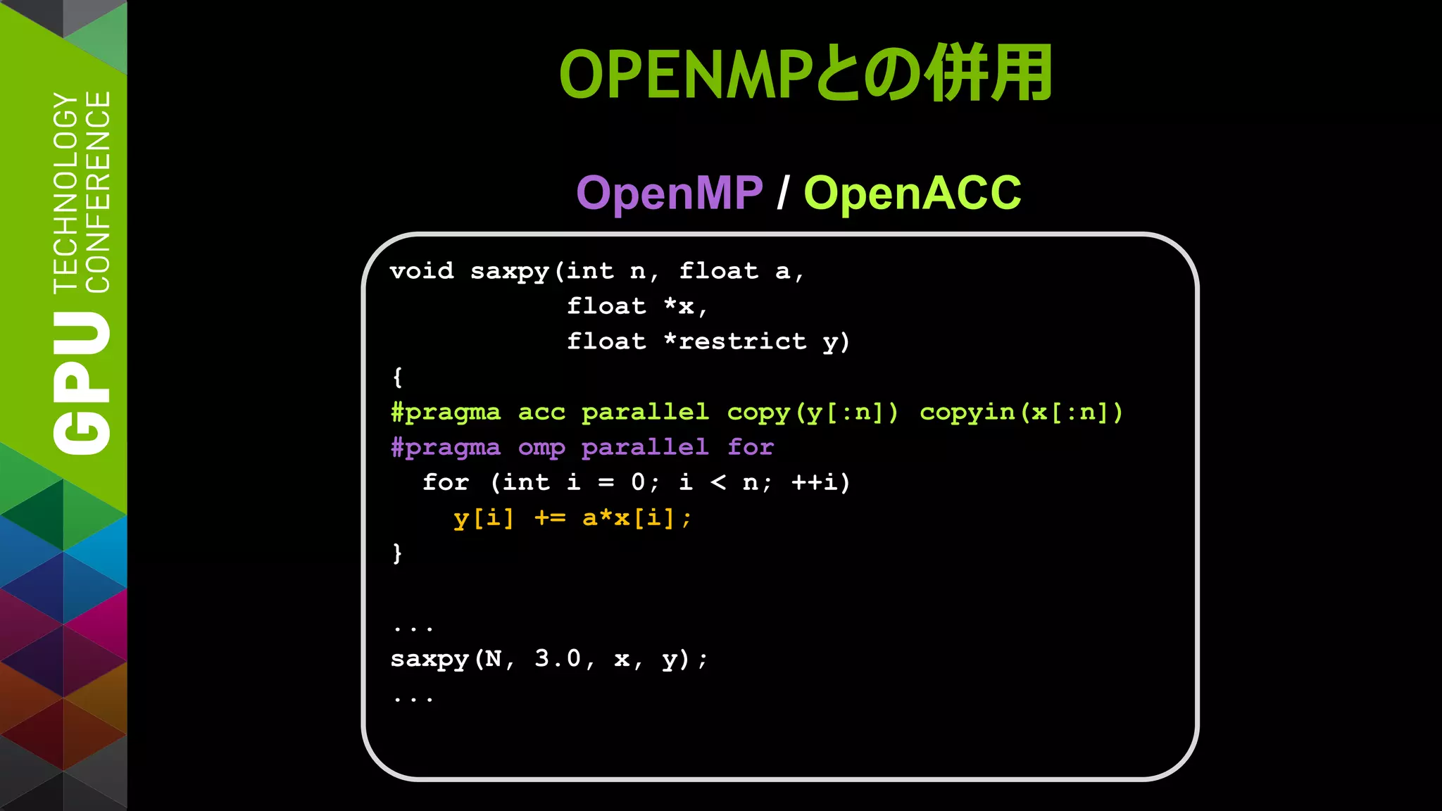 OPENMPとの併用
OpenMP / OpenACC
void saxpy(int n, float a,
float *x,
float *restrict y)
{
#pragma acc parallel copy(y[:n]) copyin(x[:n])
#pragma omp parallel for
for (int i = 0; i < n; ++i)
y[i] += a*x[i];
}
...
saxpy(N, 3.0, x, y);
...
 