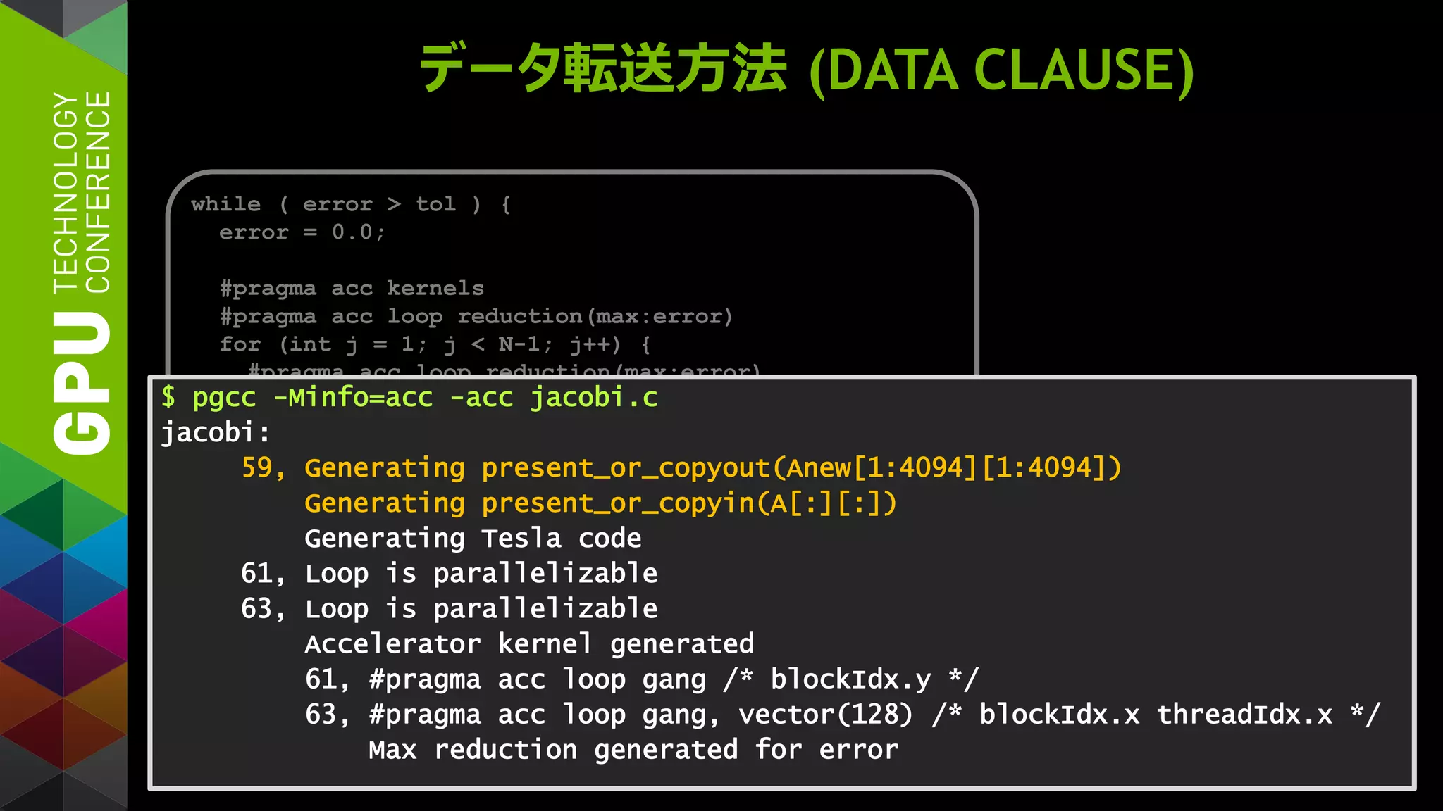 データ転送方法 (DATA CLAUSE)
while ( error > tol ) {
error = 0.0;
#pragma acc kernels
#pragma acc loop reduction(max:error)
for (int j = 1; j < N-1; j++) {
#pragma acc loop reduction(max:error)
for (int i = 1; i < M-1; i++) {
Anew[j][i] = (A[j][i+1] + A[j][i-1] +
A[j-1][i] + A[j+1][i]) * 0.25;
error = max(error, abs(Anew[j][i] - A[j][i]);
}
}
#pragma acc kernels
for (int j = 1; j < N-1; j++) {
for (int i = 1; i < M-1; i++) {
A[j][i] = Anew[j][i];
}
}
}
$ pgcc -Minfo=acc -acc jacobi.c
jacobi:
59, Generating present_or_copyout(Anew[1:4094][1:4094])
Generating present_or_copyin(A[:][:])
Generating Tesla code
61, Loop is parallelizable
63, Loop is parallelizable
Accelerator kernel generated
61, #pragma acc loop gang /* blockIdx.y */
63, #pragma acc loop gang, vector(128) /* blockIdx.x threadIdx.x */
Max reduction generated for error
 