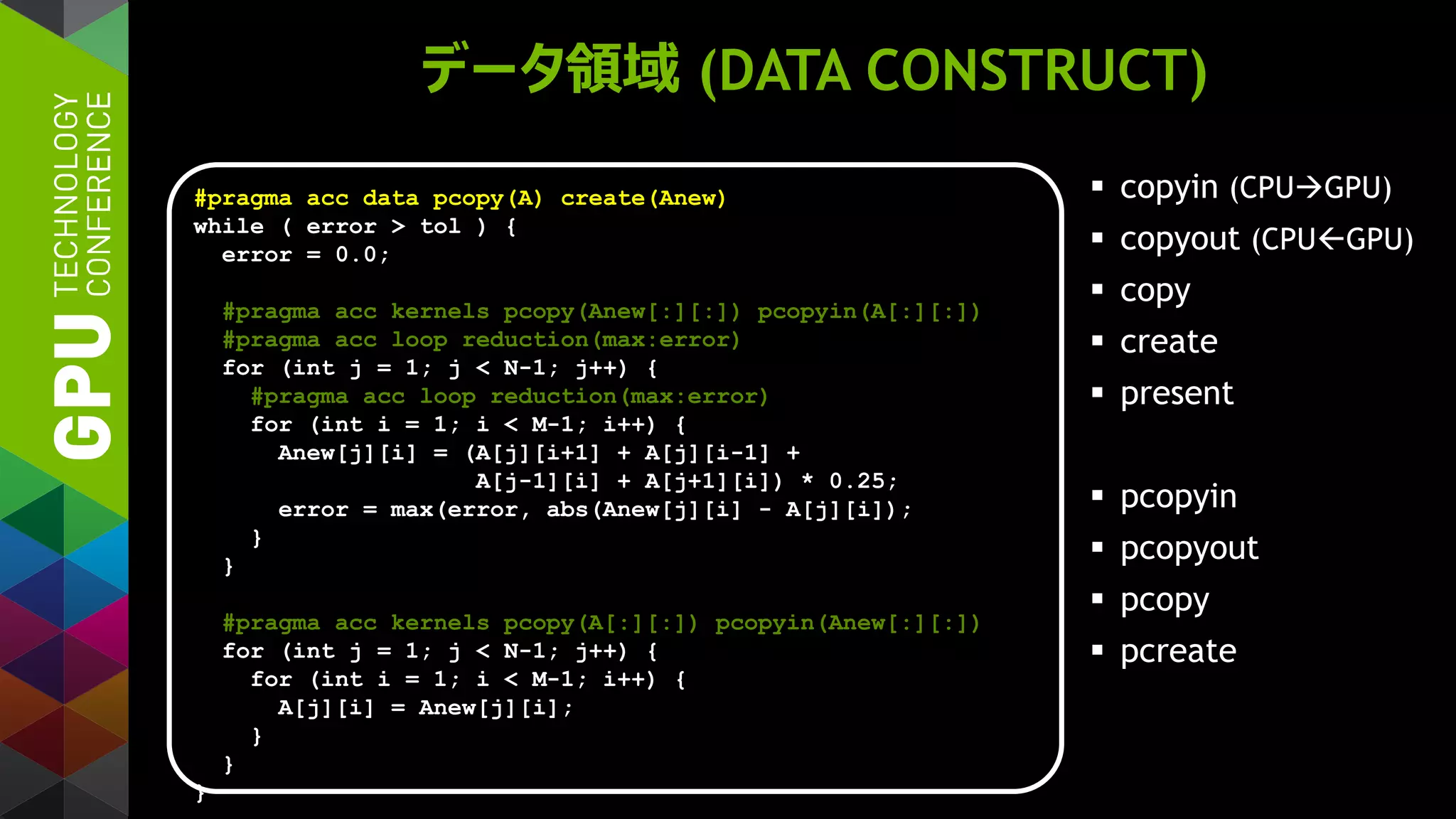 データ領域 (DATA CONSTRUCT)
 copyin (CPUGPU)
 copyout (CPUGPU)
 copy
 create
 present
 pcopyin
 pcopyout
 pcopy
 pcreate
#pragma acc data pcopy(A) create(Anew)
while ( error > tol ) {
error = 0.0;
#pragma acc kernels pcopy(Anew[:][:]) pcopyin(A[:][:])
#pragma acc loop reduction(max:error)
for (int j = 1; j < N-1; j++) {
#pragma acc loop reduction(max:error)
for (int i = 1; i < M-1; i++) {
Anew[j][i] = (A[j][i+1] + A[j][i-1] +
A[j-1][i] + A[j+1][i]) * 0.25;
error = max(error, abs(Anew[j][i] - A[j][i]);
}
}
#pragma acc kernels pcopy(A[:][:]) pcopyin(Anew[:][:])
for (int j = 1; j < N-1; j++) {
for (int i = 1; i < M-1; i++) {
A[j][i] = Anew[j][i];
}
}
}
 