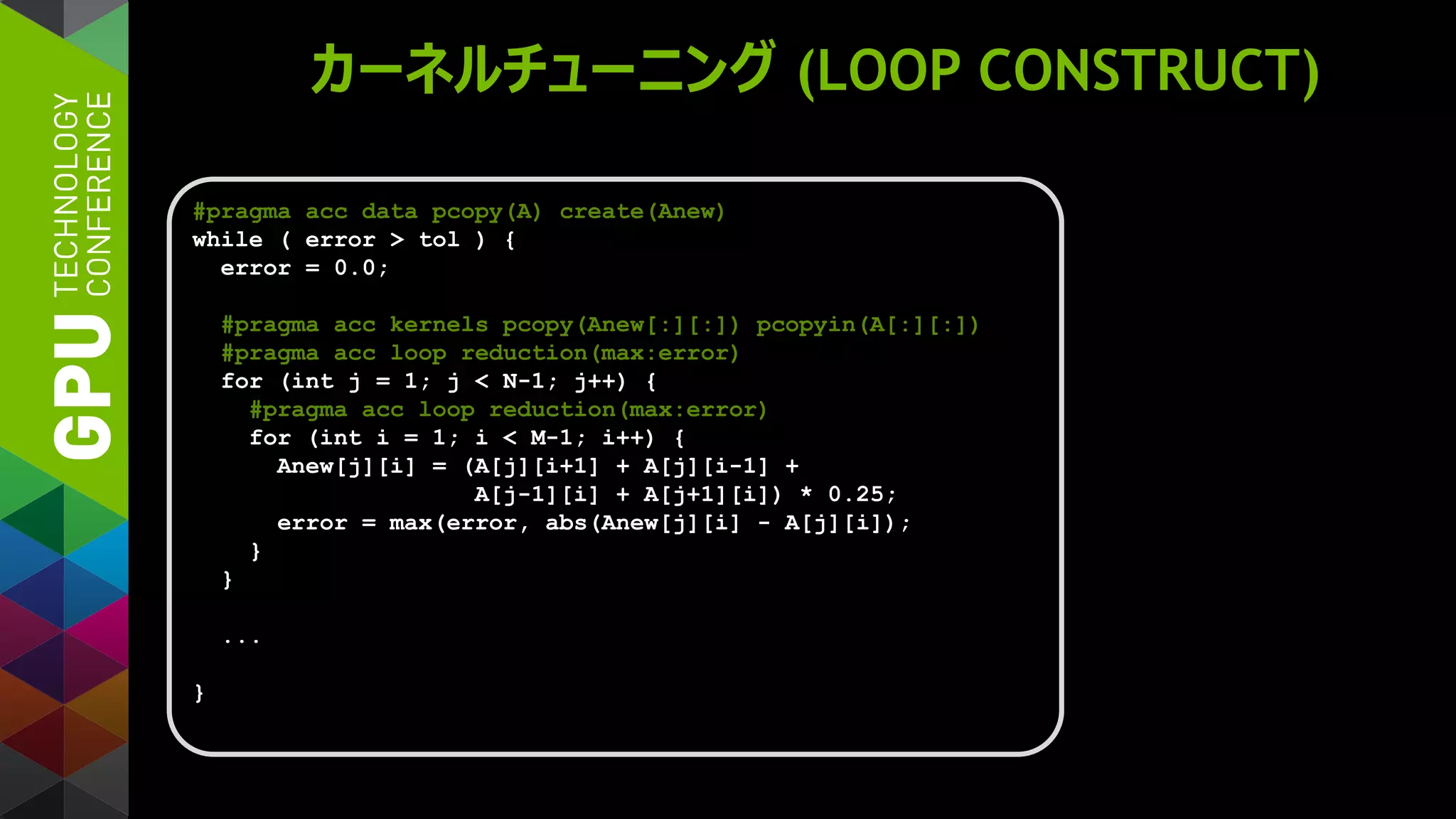 カーネルチューニング (LOOP CONSTRUCT)
#pragma acc data pcopy(A) create(Anew)
while ( error > tol ) {
error = 0.0;
#pragma acc kernels pcopy(Anew[:][:]) pcopyin(A[:][:])
#pragma acc loop reduction(max:error)
for (int j = 1; j < N-1; j++) {
#pragma acc loop reduction(max:error)
for (int i = 1; i < M-1; i++) {
Anew[j][i] = (A[j][i+1] + A[j][i-1] +
A[j-1][i] + A[j+1][i]) * 0.25;
error = max(error, abs(Anew[j][i] - A[j][i]);
}
}
...
}
 