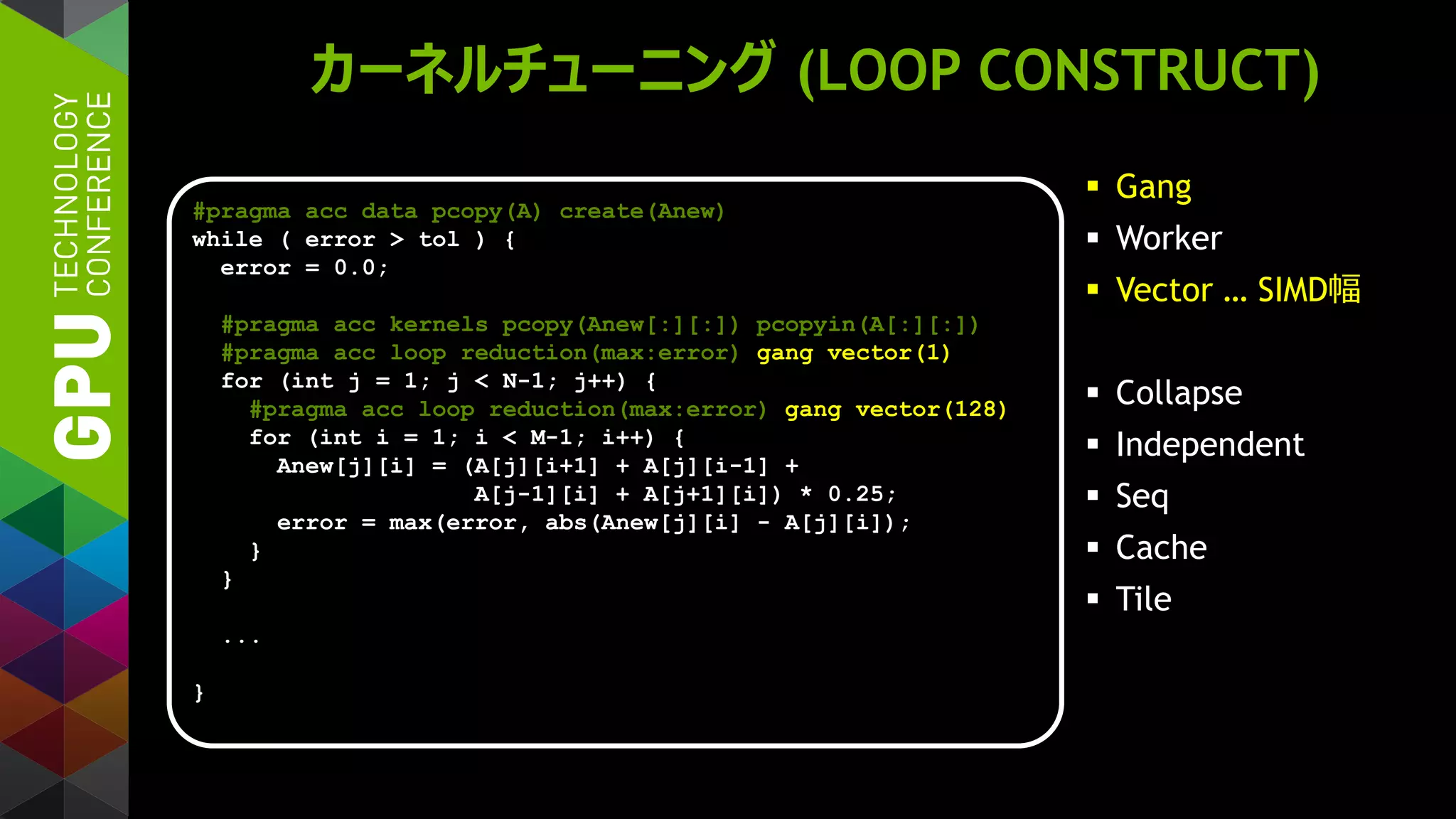 カーネルチューニング (LOOP CONSTRUCT)
 Gang
 Worker
 Vector … SIMD幅
 Collapse
 Independent
 Seq
 Cache
 Tile
#pragma acc data pcopy(A) create(Anew)
while ( error > tol ) {
error = 0.0;
#pragma acc kernels pcopy(Anew[:][:]) pcopyin(A[:][:])
#pragma acc loop reduction(max:error) gang vector(1)
for (int j = 1; j < N-1; j++) {
#pragma acc loop reduction(max:error) gang vector(128)
for (int i = 1; i < M-1; i++) {
Anew[j][i] = (A[j][i+1] + A[j][i-1] +
A[j-1][i] + A[j+1][i]) * 0.25;
error = max(error, abs(Anew[j][i] - A[j][i]);
}
}
...
}
 