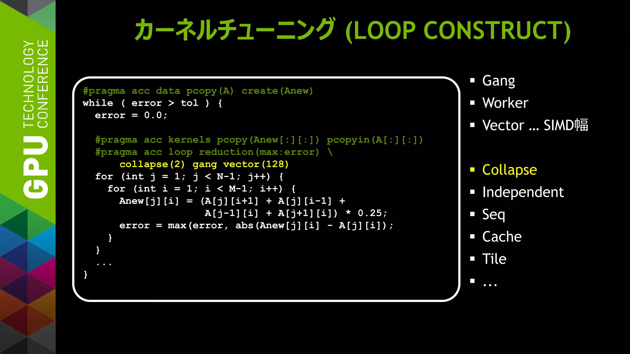 カーネルチューニング (LOOP CONSTRUCT)
 Gang
 Worker
 Vector … SIMD幅
 Collapse
 Independent
 Seq
 Cache
 Tile
 ...
#pragma acc data pcopy(A) create(Anew)
while ( error > tol ) {
error = 0.0;
#pragma acc kernels pcopy(Anew[:][:]) pcopyin(A[:][:])
#pragma acc loop reduction(max:error) 
collapse(2) gang vector(128)
for (int j = 1; j < N-1; j++) {
for (int i = 1; i < M-1; i++) {
Anew[j][i] = (A[j][i+1] + A[j][i-1] +
A[j-1][i] + A[j+1][i]) * 0.25;
error = max(error, abs(Anew[j][i] - A[j][i]);
}
}
...
}
 