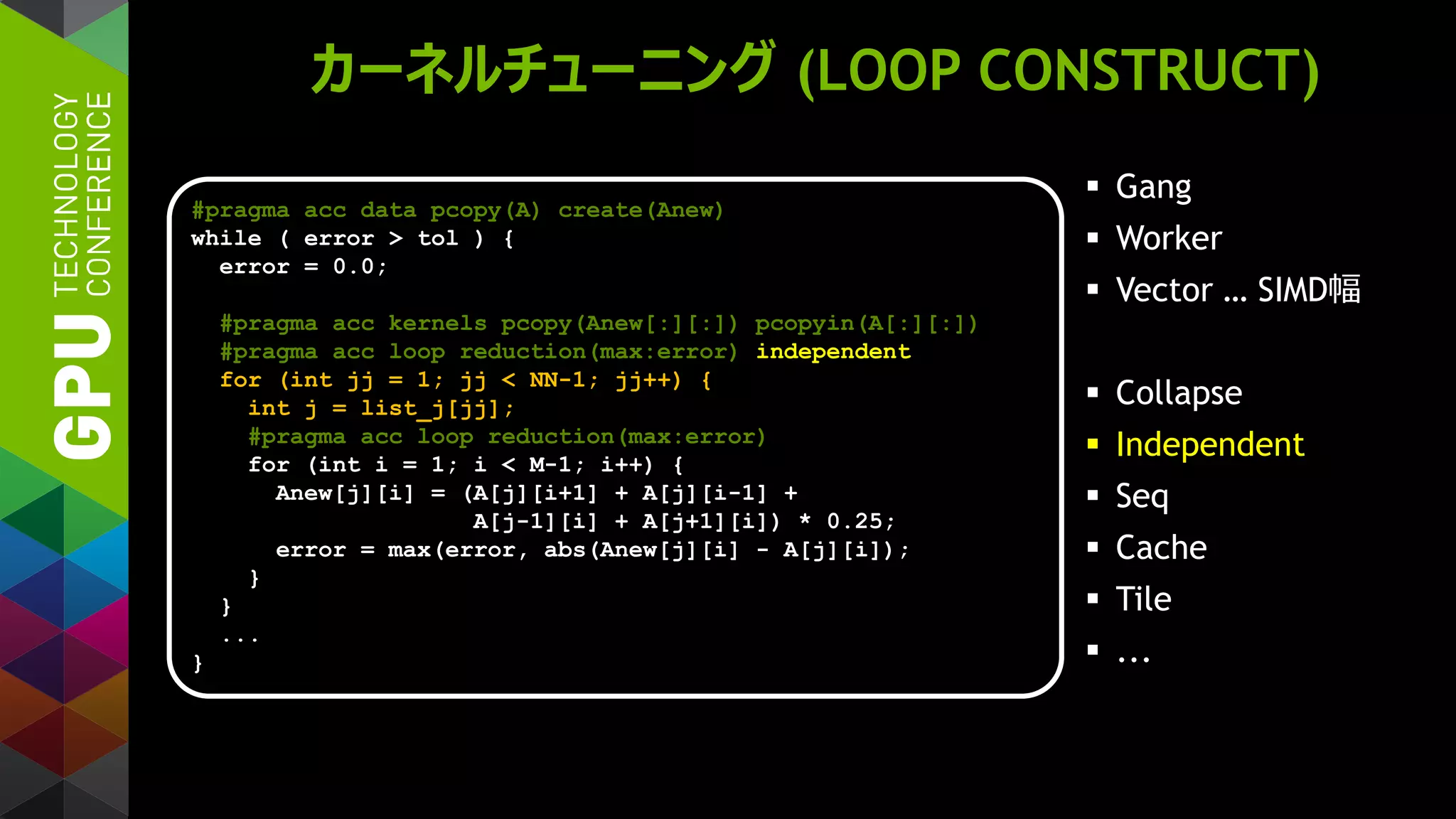 カーネルチューニング (LOOP CONSTRUCT)
 Gang
 Worker
 Vector … SIMD幅
 Collapse
 Independent
 Seq
 Cache
 Tile
 ...
#pragma acc data pcopy(A) create(Anew)
while ( error > tol ) {
error = 0.0;
#pragma acc kernels pcopy(Anew[:][:]) pcopyin(A[:][:])
#pragma acc loop reduction(max:error) independent
for (int jj = 1; jj < NN-1; jj++) {
int j = list_j[jj];
#pragma acc loop reduction(max:error)
for (int i = 1; i < M-1; i++) {
Anew[j][i] = (A[j][i+1] + A[j][i-1] +
A[j-1][i] + A[j+1][i]) * 0.25;
error = max(error, abs(Anew[j][i] - A[j][i]);
}
}
...
}
 
