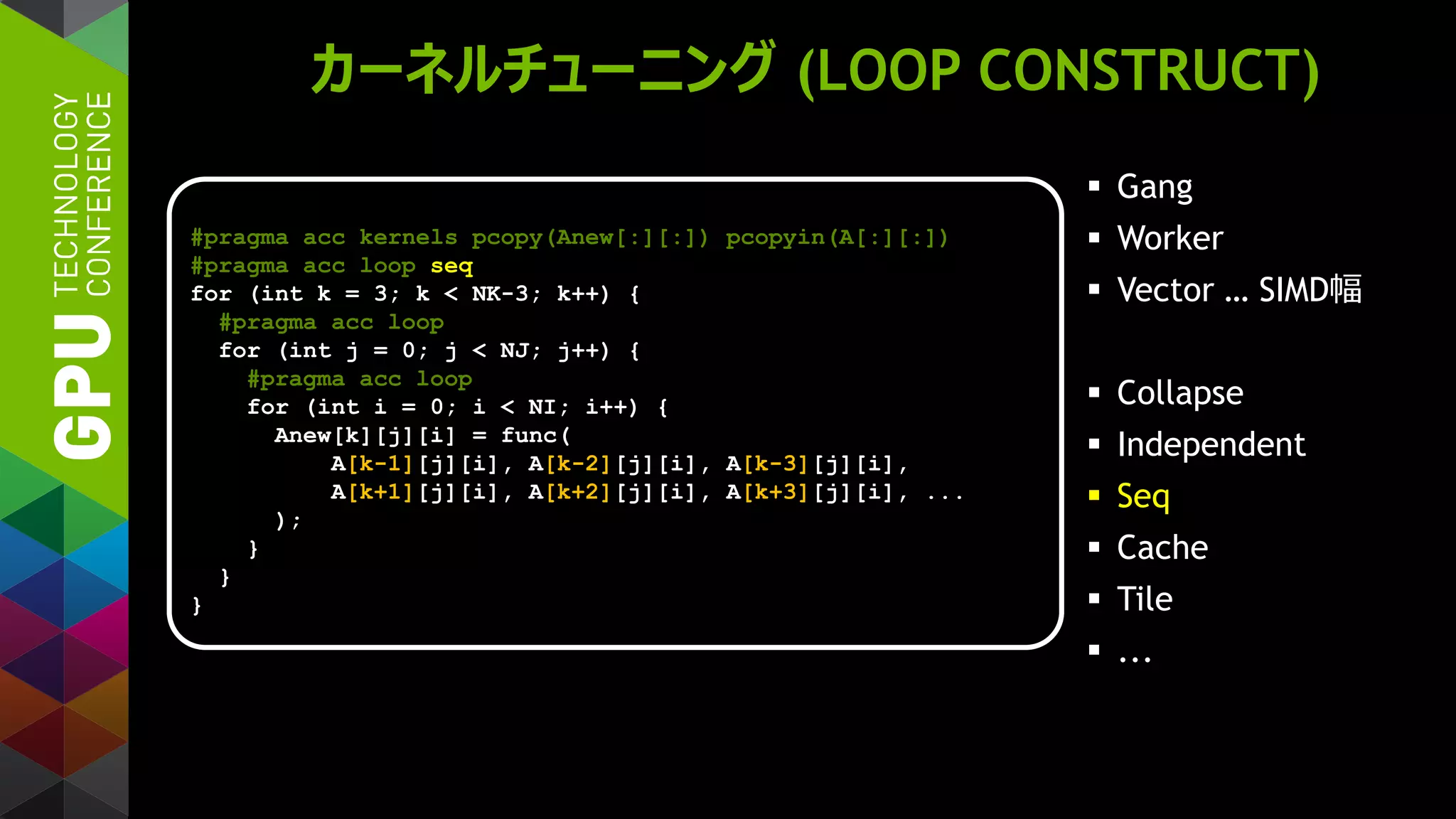 カーネルチューニング (LOOP CONSTRUCT)
 Gang
 Worker
 Vector … SIMD幅
 Collapse
 Independent
 Seq
 Cache
 Tile
 ...
#pragma acc kernels pcopy(Anew[:][:]) pcopyin(A[:][:])
#pragma acc loop seq
for (int k = 3; k < NK-3; k++) {
#pragma acc loop
for (int j = 0; j < NJ; j++) {
#pragma acc loop
for (int i = 0; i < NI; i++) {
Anew[k][j][i] = func(
A[k-1][j][i], A[k-2][j][i], A[k-3][j][i],
A[k+1][j][i], A[k+2][j][i], A[k+3][j][i], ...
);
}
}
}
 