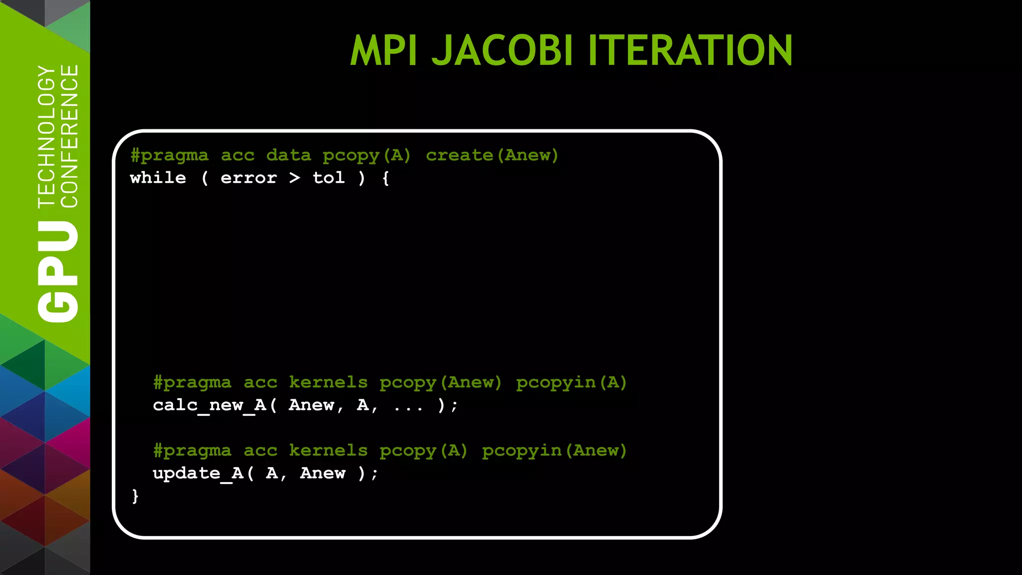 MPI JACOBI ITERATION
#pragma acc data pcopy(A) create(Anew)
while ( error > tol ) {
#pragma acc kernels pcopy(Anew) pcopyin(A)
calc_new_A( Anew, A, ... );
#pragma acc kernels pcopy(A) pcopyin(Anew)
update_A( A, Anew );
}
 