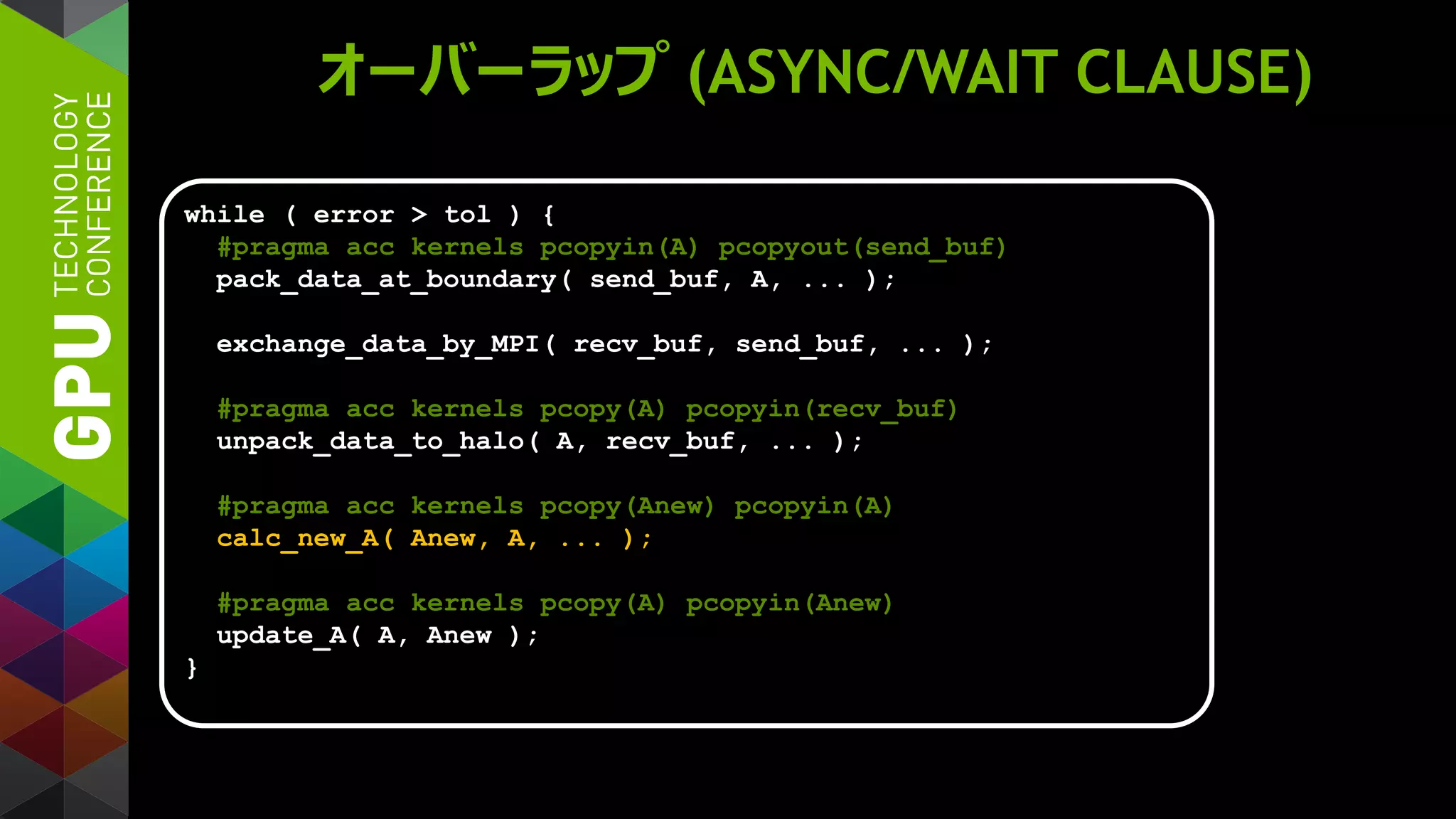 オーバーラップ (ASYNC/WAIT CLAUSE)
while ( error > tol ) {
#pragma acc kernels pcopyin(A) pcopyout(send_buf)
pack_data_at_boundary( send_buf, A, ... );
exchange_data_by_MPI( recv_buf, send_buf, ... );
#pragma acc kernels pcopy(A) pcopyin(recv_buf)
unpack_data_to_halo( A, recv_buf, ... );
#pragma acc kernels pcopy(Anew) pcopyin(A)
calc_new_A( Anew, A, ... );
#pragma acc kernels pcopy(A) pcopyin(Anew)
update_A( A, Anew );
}
 