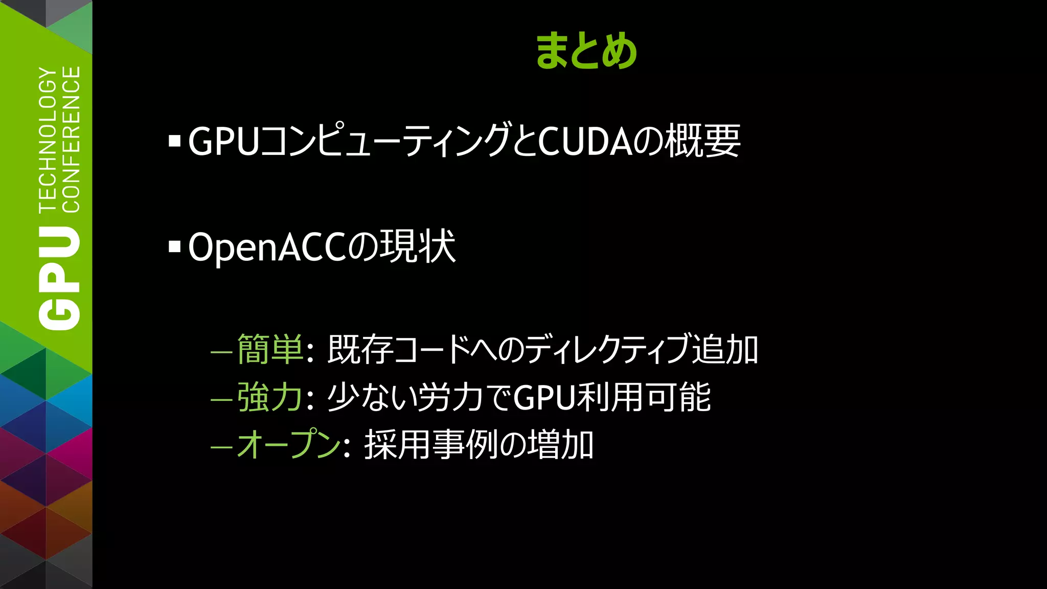 まとめ
GPUコンピューティングとCUDAの概要
OpenACCの現状
—簡単: 既存コードへのディレクティブ追加
—強力: 少ない労力でGPU利用可能
—オープン: 採用事例の増加
 