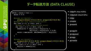 データ転送方法 (DATA CLAUSE)
 copyin (HostGPU)
 copyout (HostGPU)
 copy
 create
 present
 pcopyin
 pcopyout
 pcopy
 pcreate
while ( error > tol ) {
error = 0.0;
#pragma acc kernels 
pcopyout(Anew[1:N-2][1:M-2]) pcopyin(A[0:N][0:M])
#pragma acc loop reduction(max:error)
for (int j = 1; j < N-1; j++) {
#pragma acc loop reduction(max:error)
for (int i = 1; i < M-1; i++) {
Anew[j][i] = (A[j][i+1] + A[j][i-1] +
A[j-1][i] + A[j+1][i]) * 0.25;
error = max(error, abs(Anew[j][i] - A[j][i]);
}
}
#pragma acc kernels 
pcopyout(A[1:N-2][1:M-2]) pcopyin(Anew[1:N-2][1:M-2])
for (int j = 1; j < N-1; j++) {
for (int i = 1; i < M-1; i++) {
A[j][i] = Anew[j][i];
}
}
 