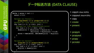 データ転送方法 (DATA CLAUSE)
 copyin (HostGPU)
 copyout (HostGPU)
 copy
 create
 present
 pcopyin
 pcopyout
 pcopy
 pcreate
while ( error > tol ) {
error = 0.0;
#pragma acc kernels 
pcopy(Anew[:][:]) pcopyin(A[:][:])
#pragma acc loop reduction(max:error)
for (int j = 1; j < N-1; j++) {
#pragma acc loop reduction(max:error)
for (int i = 1; i < M-1; i++) {
Anew[j][i] = (A[j][i+1] + A[j][i-1] +
A[j-1][i] + A[j+1][i]) * 0.25;
error = max(error, abs(Anew[j][i] - A[j][i]);
}
}
#pragma acc kernels 
pcopy(A[:][:]) pcopyin(Anew[:][:])
for (int j = 1; j < N-1; j++) {
for (int i = 1; i < M-1; i++) {
A[j][i] = Anew[j][i];
}
}
 