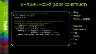 カーネルチューニング (LOOP CONSTRUCT)
 Gang
 Worker
 Vector … SIMD幅
 Collapse
 Independent
 Seq
 Cache
 Tile
 ...
#pragma acc data pcopy(A) create(Anew)
while ( error > tol ) {
error = 0.0;
#pragma acc kernels pcopy(Anew[:][:]) pcopyin(A[:][:])
#pragma acc loop reduction(max:error) 
collapse(2) gang vector(128)
for (int j = 1; j < N-1; j++) {
for (int i = 1; i < M-1; i++) {
Anew[j][i] = (A[j][i+1] + A[j][i-1] +
A[j-1][i] + A[j+1][i]) * 0.25;
error = max(error, abs(Anew[j][i] - A[j][i]);
}
}
...
}
 