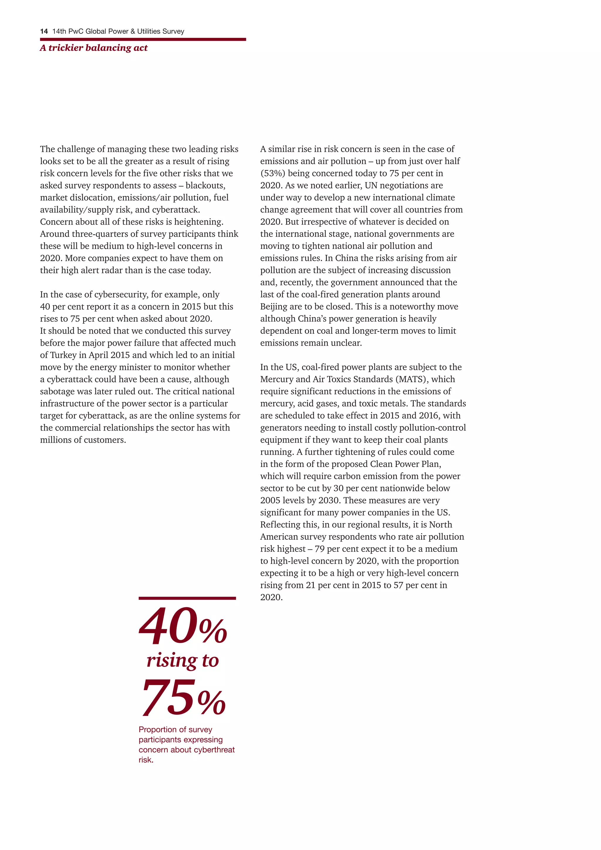 14 14th PwC Global Power & Utilities Survey
A trickier balancing act
The challenge of managing these two leading risks
looks set to be all the greater as a result of rising
risk concern levels for the five other risks that we
asked survey respondents to assess – blackouts,
market dislocation, emissions/air pollution, fuel
availability/supply risk, and cyberattack.
Concern about all of these risks is heightening.
Around three-quarters of survey participants think
these will be medium to high-level concerns in
2020. More companies expect to have them on
their high alert radar than is the case today.
In the case of cybersecurity, for example, only
40 per cent report it as a concern in 2015 but this
rises to 75 per cent when asked about 2020.
It should be noted that we conducted this survey
before the major power failure that affected much
of Turkey in April 2015 and which led to an initial
move by the energy minister to monitor whether
a cyberattack could have been a cause, although
sabotage was later ruled out. The critical national
infrastructure of the power sector is a particular
target for cyberattack, as are the online systems for
the commercial relationships the sector has with
millions of customers.
A similar rise in risk concern is seen in the case of
emissions and air pollution – up from just over half
(53%) being concerned today to 75 per cent in
2020. As we noted earlier, UN negotiations are
under way to develop a new international climate
change agreement that will cover all countries from
2020. But irrespective of whatever is decided on
the international stage, national governments are
moving to tighten national air pollution and
emissions rules. In China the risks arising from air
pollution are the subject of increasing discussion
and, recently, the government announced that the
last of the coal-fired generation plants around
Beijing are to be closed. This is a noteworthy move
although China’s power generation is heavily
dependent on coal and longer-term moves to limit
emissions remain unclear.
In the US, coal-fired power plants are subject to the
Mercury and Air Toxics Standards (MATS), which
require significant reductions in the emissions of
mercury, acid gases, and toxic metals. The standards
are scheduled to take effect in 2015 and 2016, with
generators needing to install costly pollution-control
equipment if they want to keep their coal plants
running. A further tightening of rules could come
in the form of the proposed Clean Power Plan,
which will require carbon emission from the power
sector to be cut by 30 per cent nationwide below
2005 levels by 2030. These measures are very
significant for many power companies in the US.
Reflecting this, in our regional results, it is North
American survey respondents who rate air pollution
risk highest – 79 per cent expect it to be a medium
to high-level concern by 2020, with the proportion
expecting it to be a high or very high-level concern
rising from 21 per cent in 2015 to 57 per cent in
2020.
Proportion of survey
participants expressing
concern about cyberthreat
risk.
40%
rising to
75%
 
