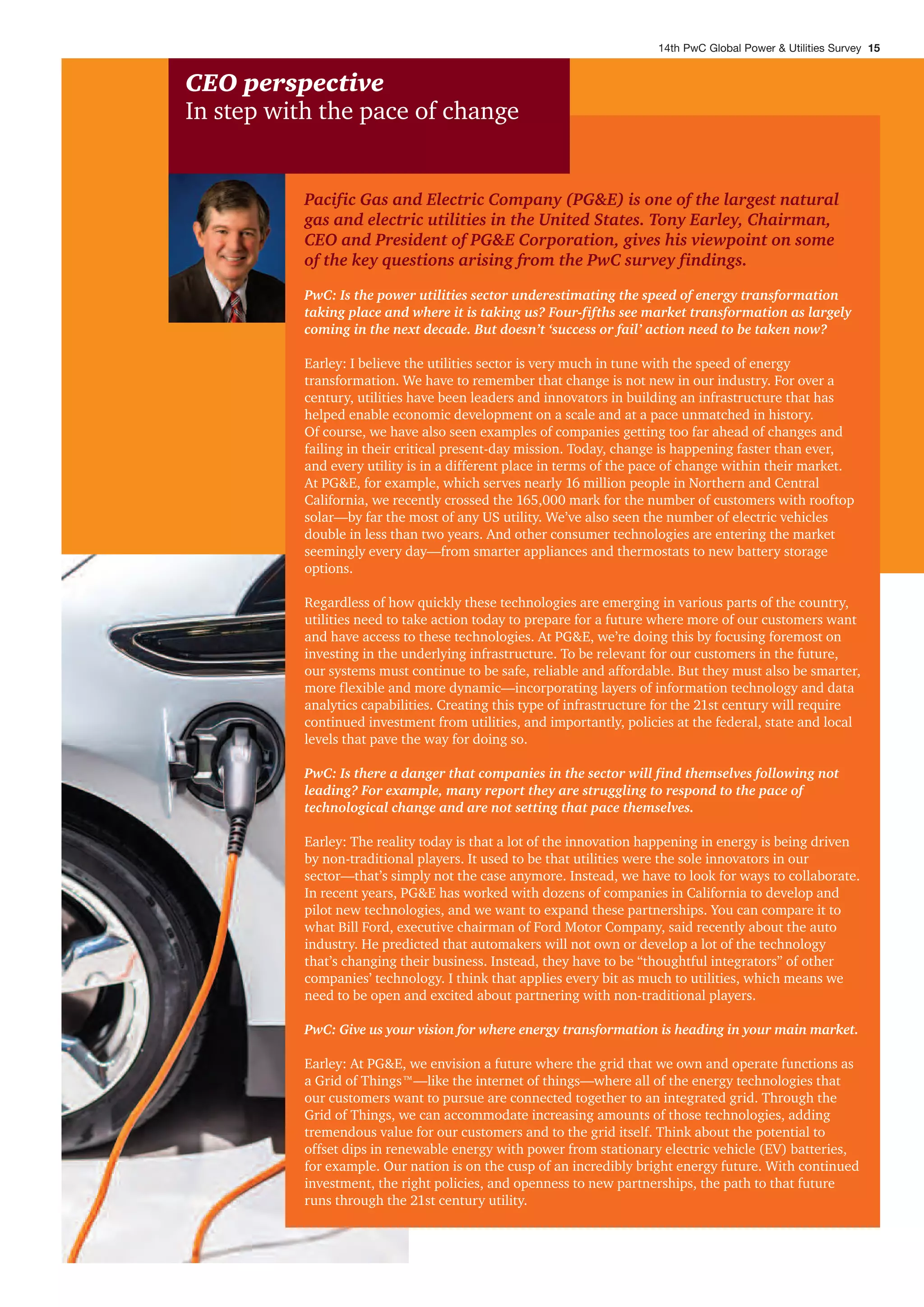 CEO perspective
In step with the pace of change
Pacific Gas and Electric Company (PG&E) is one of the largest natural
gas and electric utilities in the United States. Tony Earley, Chairman,
CEO and President of PG&E Corporation, gives his viewpoint on some
of the key questions arising from the PwC survey findings.
PwC: Is the power utilities sector underestimating the speed of energy transformation
taking place and where it is taking us? Four-fifths see market transformation as largely
coming in the next decade. But doesn’t ‘success or fail’ action need to be taken now?
Earley: I believe the utilities sector is very much in tune with the speed of energy
transformation. We have to remember that change is not new in our industry. For over a
century, utilities have been leaders and innovators in building an infrastructure that has
helped enable economic development on a scale and at a pace unmatched in history.
Of course, we have also seen examples of companies getting too far ahead of changes and
failing in their critical present-day mission. Today, change is happening faster than ever,
and every utility is in a different place in terms of the pace of change within their market.
At PG&E, for example, which serves nearly 16 million people in Northern and Central
California, we recently crossed the 165,000 mark for the number of customers with rooftop
solar—by far the most of any US utility. We’ve also seen the number of electric vehicles
double in less than two years. And other consumer technologies are entering the market
seemingly every day—from smarter appliances and thermostats to new battery storage
options.
Regardless of how quickly these technologies are emerging in various parts of the country,
utilities need to take action today to prepare for a future where more of our customers want
and have access to these technologies. At PG&E, we’re doing this by focusing foremost on
investing in the underlying infrastructure. To be relevant for our customers in the future,
our systems must continue to be safe, reliable and affordable. But they must also be smarter,
more flexible and more dynamic—incorporating layers of information technology and data
analytics capabilities. Creating this type of infrastructure for the 21st century will require
continued investment from utilities, and importantly, policies at the federal, state and local
levels that pave the way for doing so.
PwC: Is there a danger that companies in the sector will find themselves following not
leading? For example, many report they are struggling to respond to the pace of
technological change and are not setting that pace themselves.
Earley: The reality today is that a lot of the innovation happening in energy is being driven
by non-traditional players. It used to be that utilities were the sole innovators in our
sector—that’s simply not the case anymore. Instead, we have to look for ways to collaborate.
In recent years, PG&E has worked with dozens of companies in California to develop and
pilot new technologies, and we want to expand these partnerships. You can compare it to
what Bill Ford, executive chairman of Ford Motor Company, said recently about the auto
industry. He predicted that automakers will not own or develop a lot of the technology
that’s changing their business. Instead, they have to be “thoughtful integrators” of other
companies’ technology. I think that applies every bit as much to utilities, which means we
need to be open and excited about partnering with non-traditional players.
PwC: Give us your vision for where energy transformation is heading in your main market.
Earley: At PG&E, we envision a future where the grid that we own and operate functions as
a Grid of Things™—like the internet of things—where all of the energy technologies that
our customers want to pursue are connected together to an integrated grid. Through the
Grid of Things, we can accommodate increasing amounts of those technologies, adding
tremendous value for our customers and to the grid itself. Think about the potential to
offset dips in renewable energy with power from stationary electric vehicle (EV) batteries,
for example. Our nation is on the cusp of an incredibly bright energy future. With continued
investment, the right policies, and openness to new partnerships, the path to that future
runs through the 21st century utility.
14th PwC Global Power & Utilities Survey 15
 