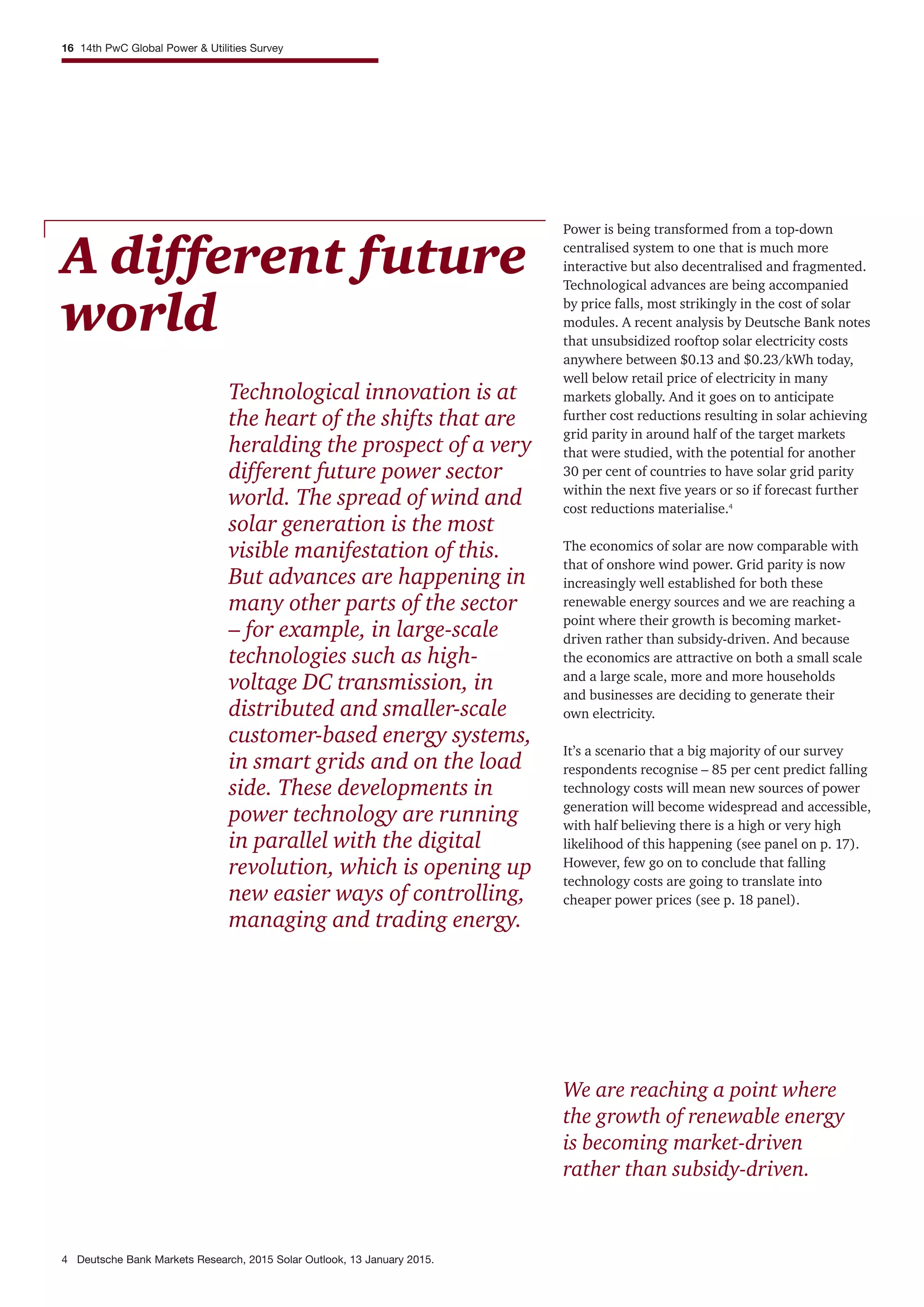 We are reaching a point where
the growth of renewable energy
is becoming market-driven
rather than subsidy-driven.
A different future
world
Technological innovation is at
the heart of the shifts that are
heralding the prospect of a very
different future power sector
world. The spread of wind and
solar generation is the most
visible manifestation of this.
But advances are happening in
many other parts of the sector
– for example, in large-scale
technologies such as high-
voltage DC transmission, in
distributed and smaller-scale
customer-based energy systems,
in smart grids and on the load
side. These developments in
power technology are running
in parallel with the digital
revolution, which is opening up
new easier ways of controlling,
managing and trading energy.
Power is being transformed from a top-down
centralised system to one that is much more
interactive but also decentralised and fragmented.
Technological advances are being accompanied
by price falls, most strikingly in the cost of solar
modules. A recent analysis by Deutsche Bank notes
that unsubsidized rooftop solar electricity costs
anywhere between $0.13 and $0.23/kWh today,
well below retail price of electricity in many
markets globally. And it goes on to anticipate
further cost reductions resulting in solar achieving
grid parity in around half of the target markets
that were studied, with the potential for another
30 per cent of countries to have solar grid parity
within the next five years or so if forecast further
cost reductions materialise.4
The economics of solar are now comparable with
that of onshore wind power. Grid parity is now
increasingly well established for both these
renewable energy sources and we are reaching a
point where their growth is becoming market-
driven rather than subsidy-driven. And because
the economics are attractive on both a small scale
and a large scale, more and more households
and businesses are deciding to generate their
own electricity.
It’s a scenario that a big majority of our survey
respondents recognise – 85 per cent predict falling
technology costs will mean new sources of power
generation will become widespread and accessible,
with half believing there is a high or very high
likelihood of this happening (see panel on p. 17).
However, few go on to conclude that falling
technology costs are going to translate into
cheaper power prices (see p. 18 panel).
16 14th PwC Global Power & Utilities Survey
4 Deutsche Bank Markets Research, 2015 Solar Outlook, 13 January 2015.
 