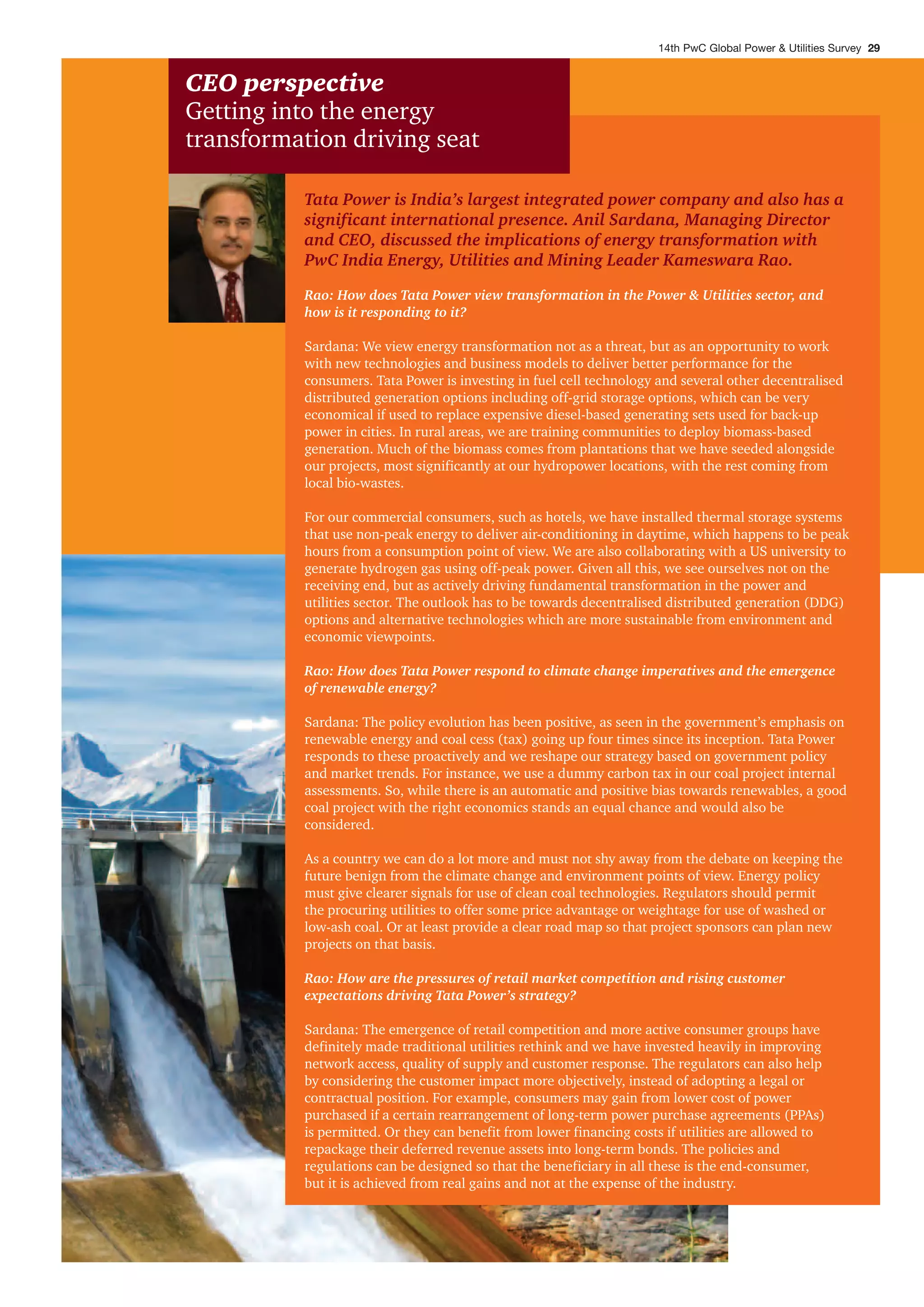 Tata Power is India’s largest integrated power company and also has a
significant international presence. Anil Sardana, Managing Director
and CEO, discussed the implications of energy transformation with
PwC India Energy, Utilities and Mining Leader Kameswara Rao.
Rao: How does Tata Power view transformation in the Power & Utilities sector, and
how is it responding to it?
Sardana: We view energy transformation not as a threat, but as an opportunity to work
with new technologies and business models to deliver better performance for the
consumers. Tata Power is investing in fuel cell technology and several other decentralised
distributed generation options including off-grid storage options, which can be very
economical if used to replace expensive diesel-based generating sets used for back-up
power in cities. In rural areas, we are training communities to deploy biomass-based
generation. Much of the biomass comes from plantations that we have seeded alongside
our projects, most significantly at our hydropower locations, with the rest coming from
local bio-wastes.
For our commercial consumers, such as hotels, we have installed thermal storage systems
that use non-peak energy to deliver air-conditioning in daytime, which happens to be peak
hours from a consumption point of view. We are also collaborating with a US university to
generate hydrogen gas using off-peak power. Given all this, we see ourselves not on the
receiving end, but as actively driving fundamental transformation in the power and
utilities sector. The outlook has to be towards decentralised distributed generation (DDG)
options and alternative technologies which are more sustainable from environment and
economic viewpoints.
Rao: How does Tata Power respond to climate change imperatives and the emergence
of renewable energy?
Sardana: The policy evolution has been positive, as seen in the government’s emphasis on
renewable energy and coal cess (tax) going up four times since its inception. Tata Power
responds to these proactively and we reshape our strategy based on government policy
and market trends. For instance, we use a dummy carbon tax in our coal project internal
assessments. So, while there is an automatic and positive bias towards renewables, a good
coal project with the right economics stands an equal chance and would also be
considered.
As a country we can do a lot more and must not shy away from the debate on keeping the
future benign from the climate change and environment points of view. Energy policy
must give clearer signals for use of clean coal technologies. Regulators should permit
the procuring utilities to offer some price advantage or weightage for use of washed or
low-ash coal. Or at least provide a clear road map so that project sponsors can plan new
projects on that basis.
Rao: How are the pressures of retail market competition and rising customer
expectations driving Tata Power’s strategy?
Sardana: The emergence of retail competition and more active consumer groups have
definitely made traditional utilities rethink and we have invested heavily in improving
network access, quality of supply and customer response. The regulators can also help
by considering the customer impact more objectively, instead of adopting a legal or
contractual position. For example, consumers may gain from lower cost of power
purchased if a certain rearrangement of long-term power purchase agreements (PPAs)
is permitted. Or they can benefit from lower financing costs if utilities are allowed to
repackage their deferred revenue assets into long-term bonds. The policies and
regulations can be designed so that the beneficiary in all these is the end-consumer,
but it is achieved from real gains and not at the expense of the industry.
CEO perspective
Getting into the energy
transformation driving seat
14th PwC Global Power & Utilities Survey 29
 