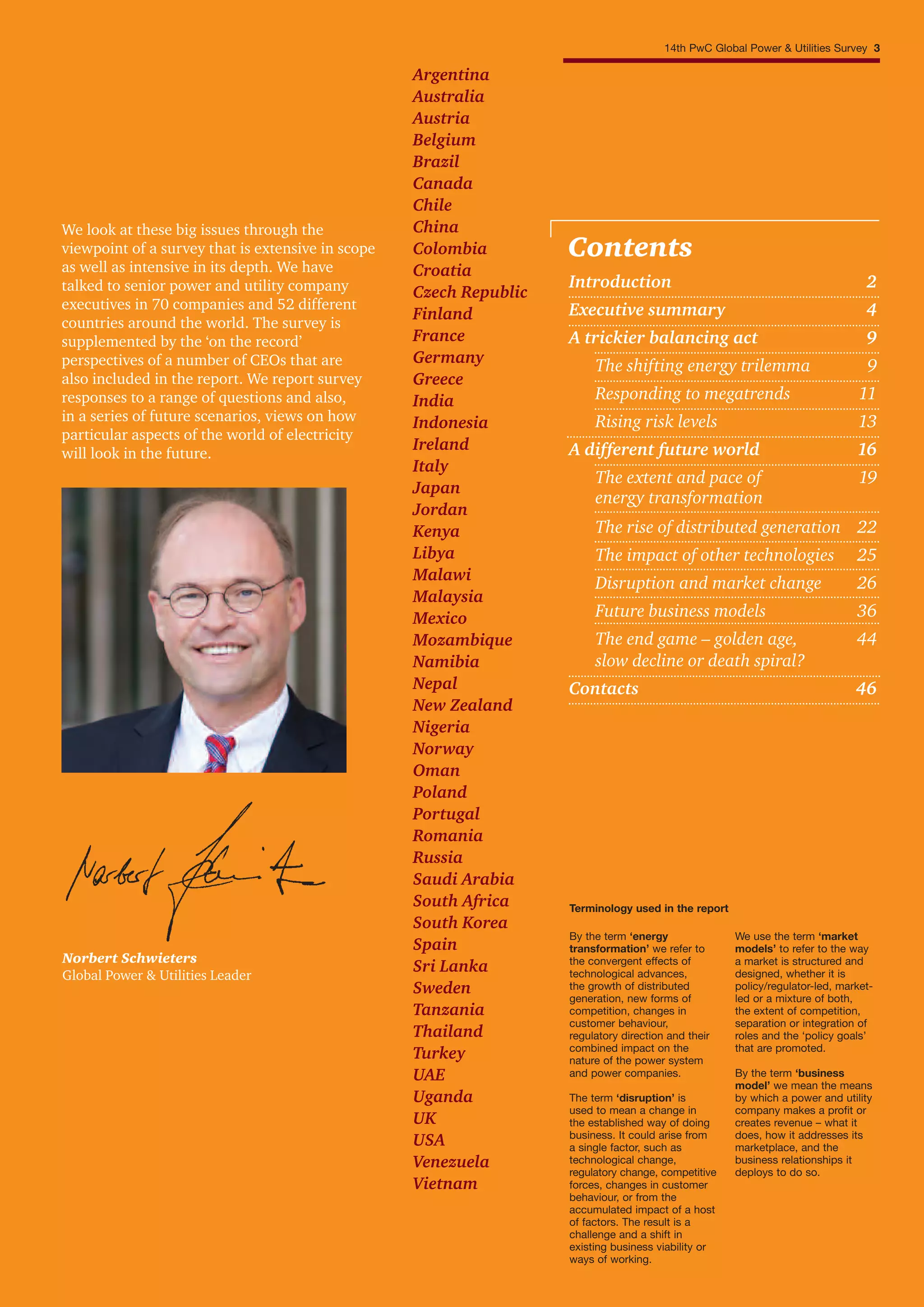 We look at these big issues through the
viewpoint of a survey that is extensive in scope
as well as intensive in its depth. We have
talked to senior power and utility company
executives in 70 companies and 52 different
countries around the world. The survey is
supplemented by the ‘on the record’
perspectives of a number of CEOs that are
also included in the report. We report survey
responses to a range of questions and also,
in a series of future scenarios, views on how
particular aspects of the world of electricity
will look in the future.
By the term ‘energy
transformation’ we refer to
the convergent effects of
technological advances,
the growth of distributed
generation, new forms of
competition, changes in
customer behaviour,
regulatory direction and their
combined impact on the
nature of the power system
and power companies.
The term ‘disruption’ is
used to mean a change in
the established way of doing
business. It could arise from
a single factor, such as
technological change,
regulatory change, competitive
forces, changes in customer
behaviour, or from the
accumulated impact of a host
of factors. The result is a
challenge and a shift in
existing business viability or
ways of working.
Terminology used in the report
We use the term ‘market
models’ to refer to the way
a market is structured and
designed, whether it is
policy/regulator-led, market-
led or a mixture of both,
the extent of competition,
separation or integration of
roles and the ‘policy goals’
that are promoted.
By the term ‘business
model’ we mean the means
by which a power and utility
company makes a profit or
creates revenue – what it
does, how it addresses its
marketplace, and the
business relationships it
deploys to do so.
Introduction 2
Executive summary 4
A trickier balancing act 9
The shifting energy trilemma 9
Responding to megatrends 11
Rising risk levels 13
A different future world 16
The extent and pace of 19
energy transformation
The rise of distributed generation 22
The impact of other technologies 25
Disruption and market change 26
Future business models 36
The end game – golden age, 44
slow decline or death spiral?
Contacts 46
Contents
Norbert Schwieters
Global Power & Utilities Leader
14th PwC Global Power & Utilities Survey 3
Argentina
Australia
Austria
Belgium
Brazil
Canada
Chile
China
Colombia
Croatia
Czech Republic
Finland
France
Germany
Greece
India
Indonesia
Ireland
Italy
Japan
Jordan
Kenya
Libya
Malawi
Malaysia
Mexico
Mozambique
Namibia
Nepal
New Zealand
Nigeria
Norway
Oman
Poland
Portugal
Romania
Russia
Saudi Arabia
South Africa
South Korea
Spain
Sri Lanka
Sweden
Tanzania
Thailand
Turkey
UAE
Uganda
UK
USA
Venezuela
Vietnam
 