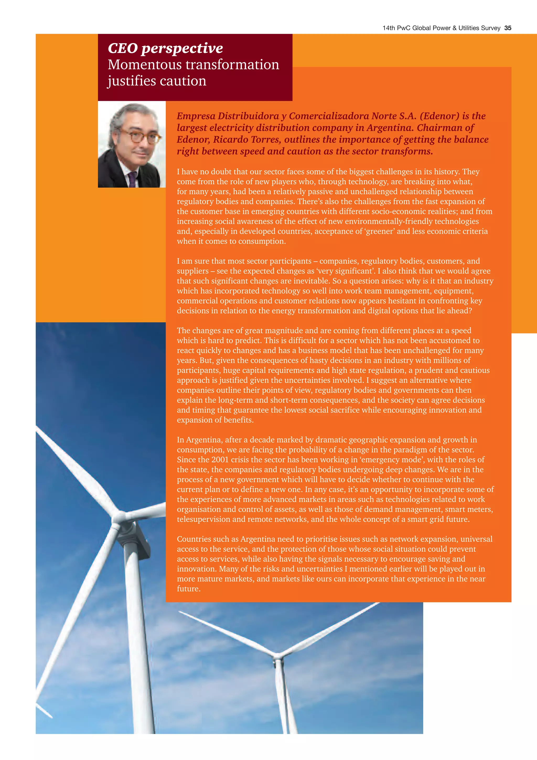 Empresa Distribuidora y Comercializadora Norte S.A. (Edenor) is the
largest electricity distribution company in Argentina. Chairman of
Edenor, Ricardo Torres, outlines the importance of getting the balance
right between speed and caution as the sector transforms.
I have no doubt that our sector faces some of the biggest challenges in its history. They
come from the role of new players who, through technology, are breaking into what,
for many years, had been a relatively passive and unchallenged relationship between
regulatory bodies and companies. There’s also the challenges from the fast expansion of
the customer base in emerging countries with different socio-economic realities; and from
increasing social awareness of the effect of new environmentally-friendly technologies
and, especially in developed countries, acceptance of ‘greener’ and less economic criteria
when it comes to consumption.
I am sure that most sector participants – companies, regulatory bodies, customers, and
suppliers – see the expected changes as ‘very significant’. I also think that we would agree
that such significant changes are inevitable. So a question arises: why is it that an industry
which has incorporated technology so well into work team management, equipment,
commercial operations and customer relations now appears hesitant in confronting key
decisions in relation to the energy transformation and digital options that lie ahead?
The changes are of great magnitude and are coming from different places at a speed
which is hard to predict. This is difficult for a sector which has not been accustomed to
react quickly to changes and has a business model that has been unchallenged for many
years. But, given the consequences of hasty decisions in an industry with millions of
participants, huge capital requirements and high state regulation, a prudent and cautious
approach is justified given the uncertainties involved. I suggest an alternative where
companies outline their points of view, regulatory bodies and governments can then
explain the long-term and short-term consequences, and the society can agree decisions
and timing that guarantee the lowest social sacrifice while encouraging innovation and
expansion of benefits.
In Argentina, after a decade marked by dramatic geographic expansion and growth in
consumption, we are facing the probability of a change in the paradigm of the sector.
Since the 2001 crisis the sector has been working in ‘emergency mode’, with the roles of
the state, the companies and regulatory bodies undergoing deep changes. We are in the
process of a new government which will have to decide whether to continue with the
current plan or to define a new one. In any case, it’s an opportunity to incorporate some of
the experiences of more advanced markets in areas such as technologies related to work
organisation and control of assets, as well as those of demand management, smart meters,
telesupervision and remote networks, and the whole concept of a smart grid future.
Countries such as Argentina need to prioritise issues such as network expansion, universal
access to the service, and the protection of those whose social situation could prevent
access to services, while also having the signals necessary to encourage saving and
innovation. Many of the risks and uncertainties I mentioned earlier will be played out in
more mature markets, and markets like ours can incorporate that experience in the near
future.
CEO perspective
Momentous transformation
justifies caution
14th PwC Global Power & Utilities Survey 35
 