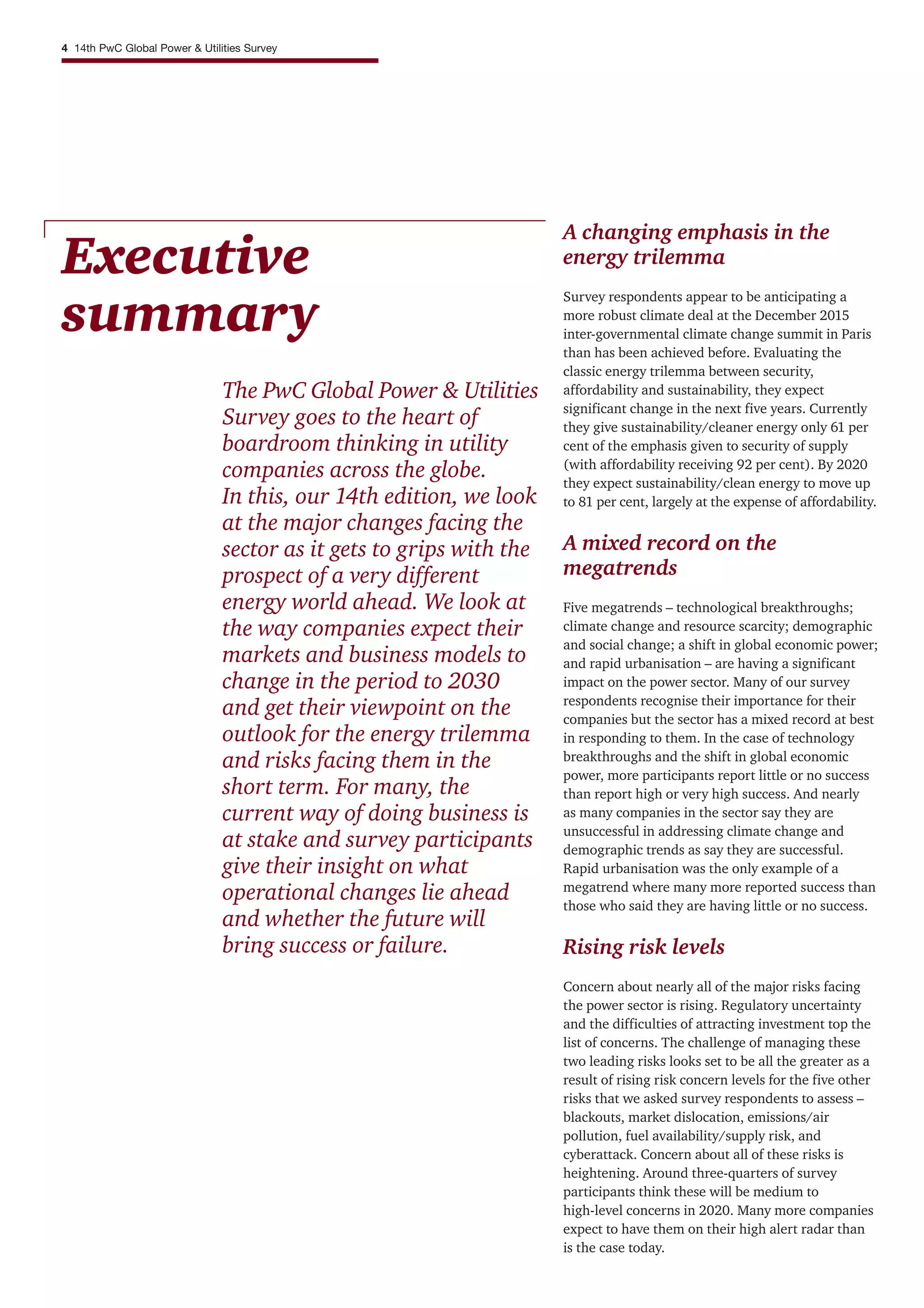 Executive
summary
The PwC Global Power & Utilities
Survey goes to the heart of
boardroom thinking in utility
companies across the globe.
In this, our 14th edition, we look
at the major changes facing the
sector as it gets to grips with the
prospect of a very different
energy world ahead. We look at
the way companies expect their
markets and business models to
change in the period to 2030
and get their viewpoint on the
outlook for the energy trilemma
and risks facing them in the
short term. For many, the
current way of doing business is
at stake and survey participants
give their insight on what
operational changes lie ahead
and whether the future will
bring success or failure.
A changing emphasis in the
energy trilemma
Survey respondents appear to be anticipating a
more robust climate deal at the December 2015
inter-governmental climate change summit in Paris
than has been achieved before. Evaluating the
classic energy trilemma between security,
affordability and sustainability, they expect
significant change in the next five years. Currently
they give sustainability/cleaner energy only 61 per
cent of the emphasis given to security of supply
(with affordability receiving 92 per cent). By 2020
they expect sustainability/clean energy to move up
to 81 per cent, largely at the expense of affordability.
A mixed record on the
megatrends
Five megatrends – technological breakthroughs;
climate change and resource scarcity; demographic
and social change; a shift in global economic power;
and rapid urbanisation – are having a significant
impact on the power sector. Many of our survey
respondents recognise their importance for their
companies but the sector has a mixed record at best
in responding to them. In the case of technology
breakthroughs and the shift in global economic
power, more participants report little or no success
than report high or very high success. And nearly
as many companies in the sector say they are
unsuccessful in addressing climate change and
demographic trends as say they are successful.
Rapid urbanisation was the only example of a
megatrend where many more reported success than
those who said they are having little or no success.
Rising risk levels
Concern about nearly all of the major risks facing
the power sector is rising. Regulatory uncertainty
and the difficulties of attracting investment top the
list of concerns. The challenge of managing these
two leading risks looks set to be all the greater as a
result of rising risk concern levels for the five other
risks that we asked survey respondents to assess –
blackouts, market dislocation, emissions/air
pollution, fuel availability/supply risk, and
cyberattack. Concern about all of these risks is
heightening. Around three-quarters of survey
participants think these will be medium to
high-level concerns in 2020. Many more companies
expect to have them on their high alert radar than
is the case today.
4 14th PwC Global Power & Utilities Survey
 