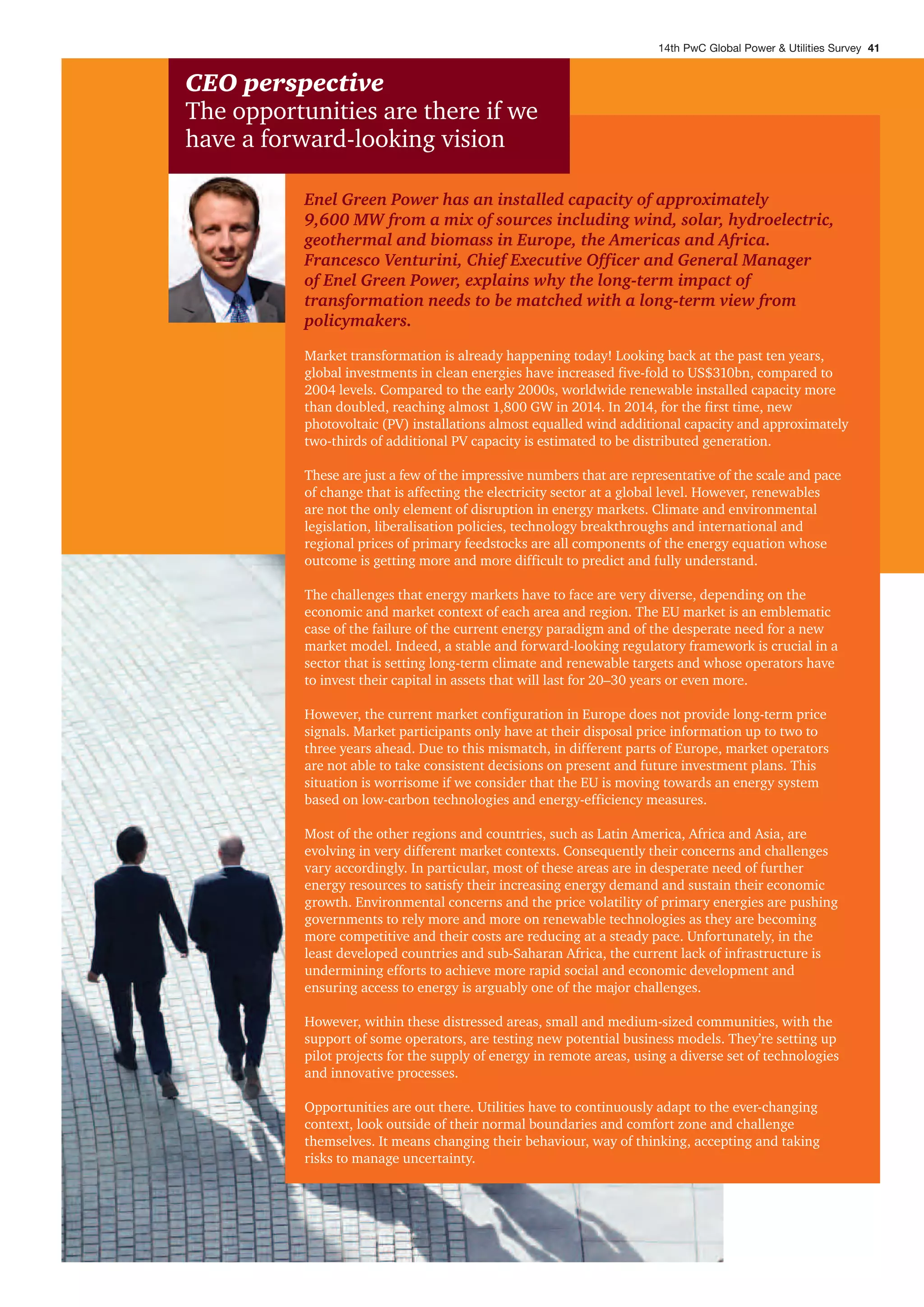 Enel Green Power has an installed capacity of approximately
9,600 MW from a mix of sources including wind, solar, hydroelectric,
geothermal and biomass in Europe, the Americas and Africa.
Francesco Venturini, Chief Executive Officer and General Manager
of Enel Green Power, explains why the long-term impact of
transformation needs to be matched with a long-term view from
policymakers.
Market transformation is already happening today! Looking back at the past ten years,
global investments in clean energies have increased five-fold to US$310bn, compared to
2004 levels. Compared to the early 2000s, worldwide renewable installed capacity more
than doubled, reaching almost 1,800 GW in 2014. In 2014, for the first time, new
photovoltaic (PV) installations almost equalled wind additional capacity and approximately
two-thirds of additional PV capacity is estimated to be distributed generation.
These are just a few of the impressive numbers that are representative of the scale and pace
of change that is affecting the electricity sector at a global level. However, renewables
are not the only element of disruption in energy markets. Climate and environmental
legislation, liberalisation policies, technology breakthroughs and international and
regional prices of primary feedstocks are all components of the energy equation whose
outcome is getting more and more difficult to predict and fully understand.
The challenges that energy markets have to face are very diverse, depending on the
economic and market context of each area and region. The EU market is an emblematic
case of the failure of the current energy paradigm and of the desperate need for a new
market model. Indeed, a stable and forward-looking regulatory framework is crucial in a
sector that is setting long-term climate and renewable targets and whose operators have
to invest their capital in assets that will last for 20–30 years or even more.
However, the current market configuration in Europe does not provide long-term price
signals. Market participants only have at their disposal price information up to two to
three years ahead. Due to this mismatch, in different parts of Europe, market operators
are not able to take consistent decisions on present and future investment plans. This
situation is worrisome if we consider that the EU is moving towards an energy system
based on low-carbon technologies and energy-efficiency measures.
Most of the other regions and countries, such as Latin America, Africa and Asia, are
evolving in very different market contexts. Consequently their concerns and challenges
vary accordingly. In particular, most of these areas are in desperate need of further
energy resources to satisfy their increasing energy demand and sustain their economic
growth. Environmental concerns and the price volatility of primary energies are pushing
governments to rely more and more on renewable technologies as they are becoming
more competitive and their costs are reducing at a steady pace. Unfortunately, in the
least developed countries and sub-Saharan Africa, the current lack of infrastructure is
undermining efforts to achieve more rapid social and economic development and
ensuring access to energy is arguably one of the major challenges.
However, within these distressed areas, small and medium-sized communities, with the
support of some operators, are testing new potential business models. They’re setting up
pilot projects for the supply of energy in remote areas, using a diverse set of technologies
and innovative processes.
Opportunities are out there. Utilities have to continuously adapt to the ever-changing
context, look outside of their normal boundaries and comfort zone and challenge
themselves. It means changing their behaviour, way of thinking, accepting and taking
risks to manage uncertainty.
CEO perspective
The opportunities are there if we
have a forward-looking vision
14th PwC Global Power & Utilities Survey 41
 