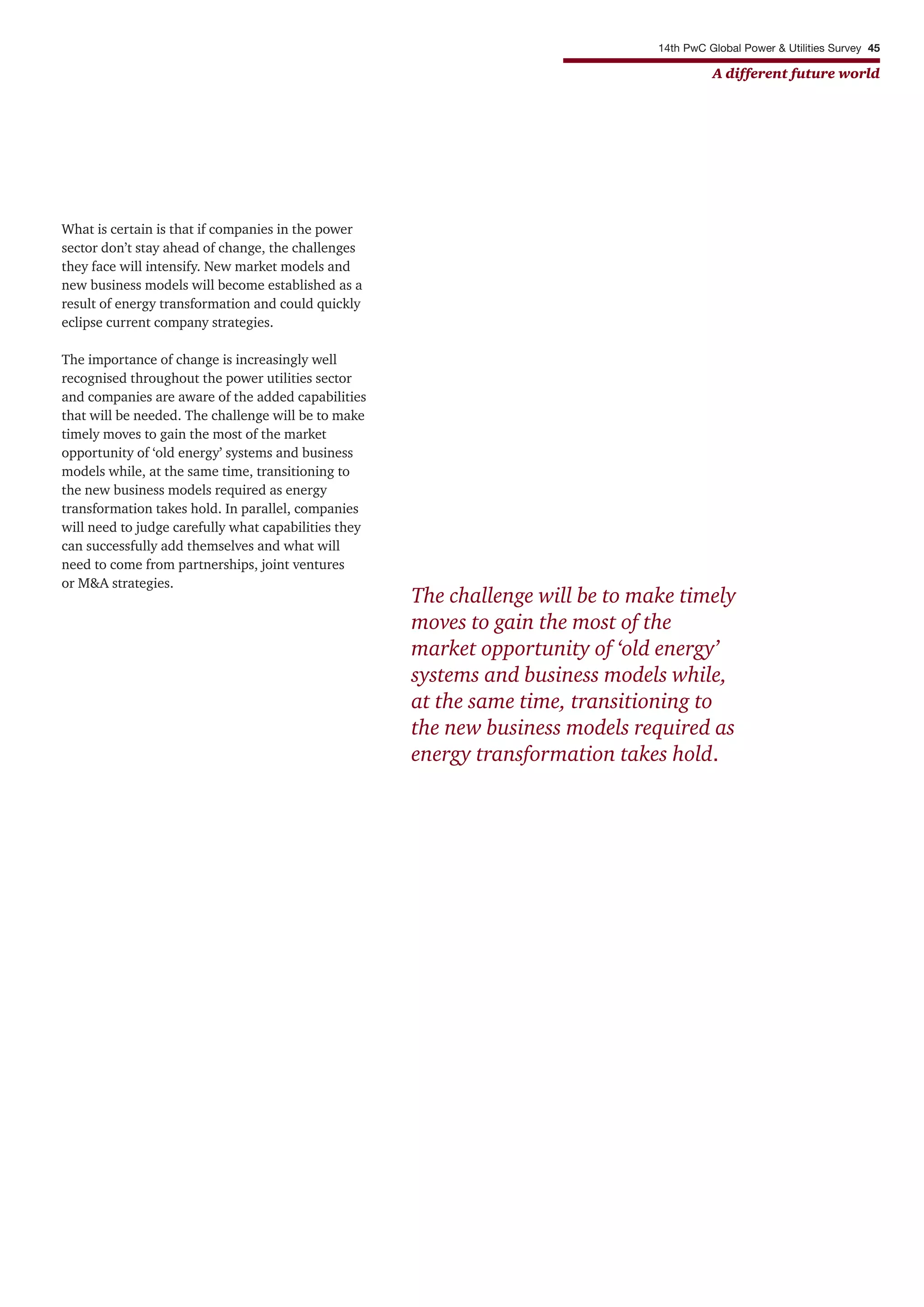 14th PwC Global Power & Utilities Survey 45
A different future world
What is certain is that if companies in the power
sector don’t stay ahead of change, the challenges
they face will intensify. New market models and
new business models will become established as a
result of energy transformation and could quickly
eclipse current company strategies.
The importance of change is increasingly well
recognised throughout the power utilities sector
and companies are aware of the added capabilities
that will be needed. The challenge will be to make
timely moves to gain the most of the market
opportunity of ‘old energy’ systems and business
models while, at the same time, transitioning to
the new business models required as energy
transformation takes hold. In parallel, companies
will need to judge carefully what capabilities they
can successfully add themselves and what will
need to come from partnerships, joint ventures
or M&A strategies.
The challenge will be to make timely
moves to gain the most of the
market opportunity of ‘old energy’
systems and business models while,
at the same time, transitioning to
the new business models required as
energy transformation takes hold.
 