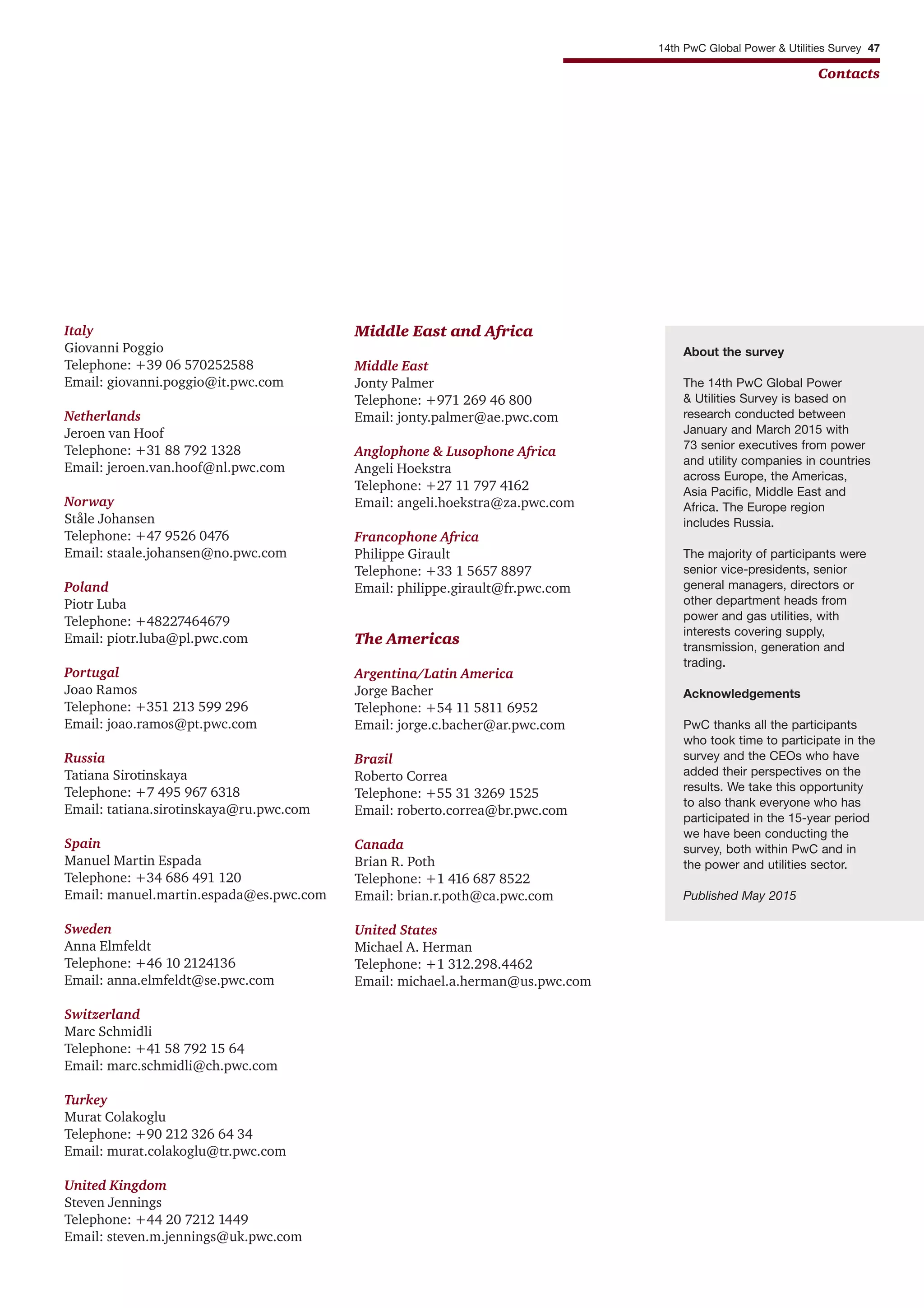 Italy
Giovanni Poggio
Telephone: +39 06 570252588
Email: giovanni.poggio@it.pwc.com
Netherlands
Jeroen van Hoof
Telephone: +31 88 792 1328
Email: jeroen.van.hoof@nl.pwc.com
Norway
Ståle Johansen
Telephone: +47 9526 0476
Email: staale.johansen@no.pwc.com
Poland
Piotr Luba
Telephone: +48227464679
Email: piotr.luba@pl.pwc.com
Portugal
Joao Ramos
Telephone: +351 213 599 296
Email: joao.ramos@pt.pwc.com
Russia
Tatiana Sirotinskaya
Telephone: +7 495 967 6318
Email: tatiana.sirotinskaya@ru.pwc.com
Spain
Manuel Martin Espada
Telephone: +34 686 491 120
Email: manuel.martin.espada@es.pwc.com
Sweden
Anna Elmfeldt
Telephone: +46 10 2124136
Email: anna.elmfeldt@se.pwc.com
Switzerland
Marc Schmidli
Telephone: +41 58 792 15 64
Email: marc.schmidli@ch.pwc.com
Turkey
Murat Colakoglu
Telephone: +90 212 326 64 34
Email: murat.colakoglu@tr.pwc.com
United Kingdom
Steven Jennings
Telephone: +44 20 7212 1449
Email: steven.m.jennings@uk.pwc.com
Middle East and Africa
Middle East
Jonty Palmer
Telephone: +971 269 46 800
Email: jonty.palmer@ae.pwc.com
Anglophone & Lusophone Africa
Angeli Hoekstra
Telephone: +27 11 797 4162
Email: angeli.hoekstra@za.pwc.com
Francophone Africa
Philippe Girault
Telephone: +33 1 5657 8897
Email: philippe.girault@fr.pwc.com
The Americas
Argentina/Latin America
Jorge Bacher
Telephone: +54 11 5811 6952
Email: jorge.c.bacher@ar.pwc.com
Brazil
Roberto Correa
Telephone: +55 31 3269 1525
Email: roberto.correa@br.pwc.com
Canada
Brian R. Poth
Telephone: +1 416 687 8522
Email: brian.r.poth@ca.pwc.com
United States
Michael A. Herman
Telephone: +1 312.298.4462
Email: michael.a.herman@us.pwc.com
14th PwC Global Power & Utilities Survey 47
Contacts
About the survey
The 14th PwC Global Power
& Utilities Survey is based on
research conducted between
January and March 2015 with
73 senior executives from power
and utility companies in countries
across Europe, the Americas,
Asia Pacific, Middle East and
Africa. The Europe region
includes Russia.
The majority of participants were
senior vice-presidents, senior
general managers, directors or
other department heads from
power and gas utilities, with
interests covering supply,
transmission, generation and
trading.
Acknowledgements
PwC thanks all the participants
who took time to participate in the
survey and the CEOs who have
added their perspectives on the
results. We take this opportunity
to also thank everyone who has
participated in the 15-year period
we have been conducting the
survey, both within PwC and in
the power and utilities sector.
Published May 2015
 