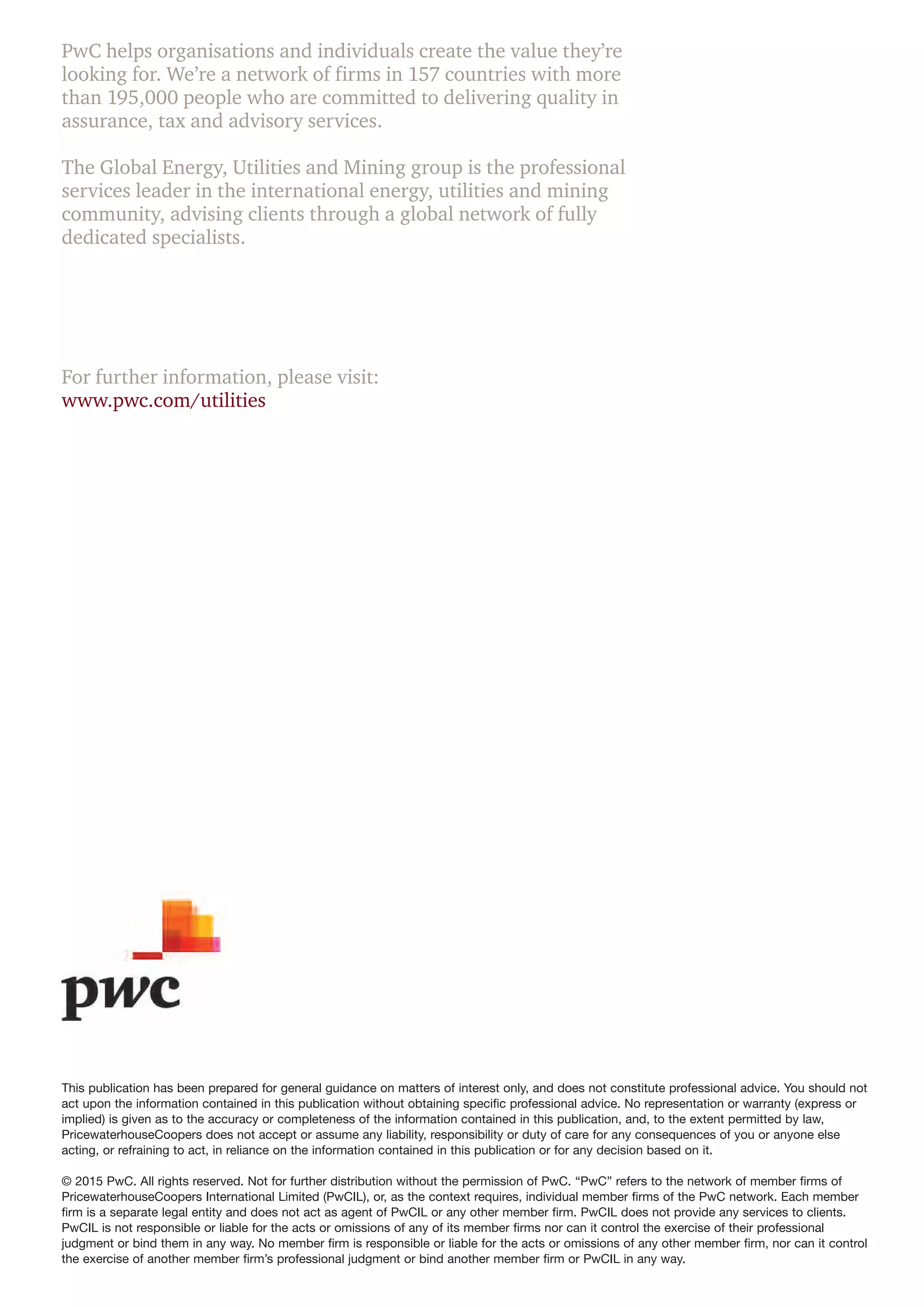 PwC helps organisations and individuals create the value they’re
looking for. We’re a network of firms in 157 countries with more
than 195,000 people who are committed to delivering quality in
assurance, tax and advisory services.
The Global Energy, Utilities and Mining group is the professional
services leader in the international energy, utilities and mining
community, advising clients through a global network of fully
dedicated specialists.
For further information, please visit:
www.pwc.com/utilities
This publication has been prepared for general guidance on matters of interest only, and does not constitute professional advice. You should not
act upon the information contained in this publication without obtaining specific professional advice. No representation or warranty (express or
implied) is given as to the accuracy or completeness of the information contained in this publication, and, to the extent permitted by law,
PricewaterhouseCoopers does not accept or assume any liability, responsibility or duty of care for any consequences of you or anyone else
acting, or refraining to act, in reliance on the information contained in this publication or for any decision based on it.
© 2015 PwC. All rights reserved. Not for further distribution without the permission of PwC. “PwC” refers to the network of member firms of
PricewaterhouseCoopers International Limited (PwCIL), or, as the context requires, individual member firms of the PwC network. Each member
firm is a separate legal entity and does not act as agent of PwCIL or any other member firm. PwCIL does not provide any services to clients.
PwCIL is not responsible or liable for the acts or omissions of any of its member firms nor can it control the exercise of their professional
judgment or bind them in any way. No member firm is responsible or liable for the acts or omissions of any other member firm, nor can it control
the exercise of another member firm’s professional judgment or bind another member firm or PwCIL in any way.
 