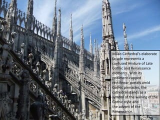 Milan Cathedral’s elaborate
facade represents a
confused mixture of Late
Gothic and Renaissance
elements. With its
pediment-capped
rectilinear portals amid
Gothic pinnacles, the
cathedral stands as a
symbol of the waning of the
Gothic style and
the advent of the
Renaissance.
 