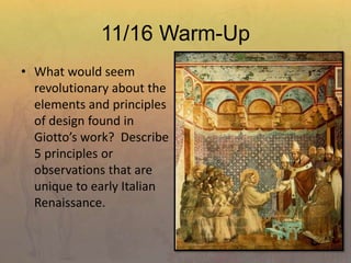 11/16 Warm-Up
• What would seem
revolutionary about the
elements and principles
of design found in
Giotto’s work? Describe
5 principles or
observations that are
unique to early Italian
Renaissance.
 