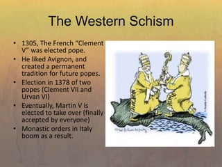 The Western Schism
• 1305, The French “Clement
V” was elected pope.
• He liked Avignon, and
created a permanent
tradition for future popes.
• Election in 1378 of two
popes (Clement VII and
Urvan VI)
• Eventually, Martin V is
elected to take over (finally
accepted by everyone)
• Monastic orders in Italy
boom as a result.
 