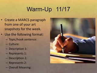 Warm-Up 11/17
• Create a MARCS paragraph
from one of your art
snapshots for the week.
• Use the following format:
– Topic/hook sentence:
– Culture:
– Description 1:
– Represents 1:
– Description 2:
– Represents 2:
– Overall Meaning:
 