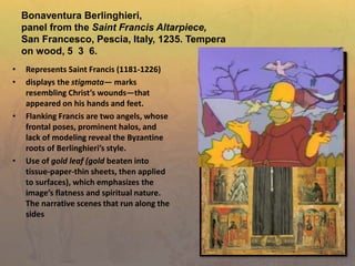 Bonaventura Berlinghieri,
panel from the Saint Francis Altarpiece,
San Francesco, Pescia, Italy, 1235. Tempera
on wood, 5 3 6.
• Represents Saint Francis (1181-1226)
• displays the stigmata— marks
resembling Christ’s wounds—that
appeared on his hands and feet.
• Flanking Francis are two angels, whose
frontal poses, prominent halos, and
lack of modeling reveal the Byzantine
roots of Berlinghieri’s style.
• Use of gold leaf (gold beaten into
tissue-paper-thin sheets, then applied
to surfaces), which emphasizes the
image’s flatness and spiritual nature.
The narrative scenes that run along the
sides
 
