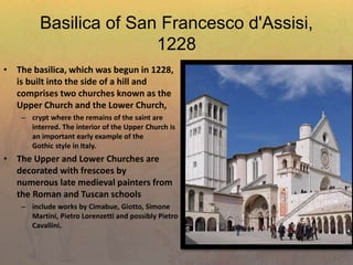 Basilica of San Francesco d'Assisi,
1228
• The basilica, which was begun in 1228,
is built into the side of a hill and
comprises two churches known as the
Upper Church and the Lower Church,
– crypt where the remains of the saint are
interred. The interior of the Upper Church is
an important early example of the
Gothic style in Italy.
• The Upper and Lower Churches are
decorated with frescoes by
numerous late medieval painters from
the Roman and Tuscan schools
– include works by Cimabue, Giotto, Simone
Martini, Pietro Lorenzetti and possibly Pietro
Cavallini.
 