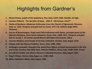 Highlights from Gardner’s
1. Nicola Pisano, pulpit of the baptistery, Pisa, Italy, 1259–1260. Marble, 15 high.
2. Lorenzo Ghiberti. The Sacrifice of Isaac. 1401-2. Gilt bronze, 21x17’.
3. Giotto di Bondone ,Madonna Enthroned, from the Church of Ognissanti, Florence,
Italy, ca. 1310. Tempera and gold leaf on wood, 10 8 6 8. Galleria degli Uffizi,
Florence.
4. Duccio di Buoninsegna, Virgin and Child Enthroned with Saints, principal panel of the
Maestà altarpiece, from Siena Cathedral, Siena, Italy, 1308–1311. Tempera and gold
leaf on wood, 7 13 (center panel).Museo dell’Opera del Duomo, Siena
5. Lorenzo Maitani, west facade of Orvieto Cathedral, Orvieto, Italy, begun 1310.
6. Campo with the Palazzo Pubblico, Siena, Italy, 1288–1309.
7. Ambrogio Lorenzetti, Peaceful City, detail from Effects of Good Government in the City
and in the Country, Sala della Pace, Palazzo Pubblico, Siena, Italy, 1338–1339. Fresco
8. Arnolfo di Cambio and others, Florence Cathedral Florence, Italy, begun 1296.
9. Doge’s Palace, Venice, Italy, begun ca. 1340–1345
10. Milan Cathedral, Milan, Italy, begun 1386
 