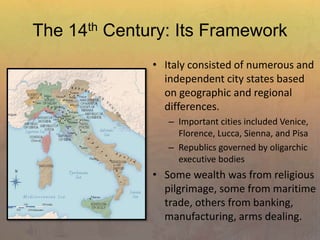 The 14th Century: Its Framework
• Italy consisted of numerous and
independent city states based
on geographic and regional
differences.
– Important cities included Venice,
Florence, Lucca, Sienna, and Pisa
– Republics governed by oligarchic
executive bodies
• Some wealth was from religious
pilgrimage, some from maritime
trade, others from banking,
manufacturing, arms dealing.
 