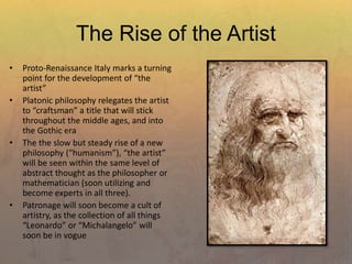 The Rise of the Artist
• Proto-Renaissance Italy marks a turning
point for the development of “the
artist”
• Platonic philosophy relegates the artist
to “craftsman” a title that will stick
throughout the middle ages, and into
the Gothic era
• The the slow but steady rise of a new
philosophy (“humanism”), “the artist”
will be seen within the same level of
abstract thought as the philosopher or
mathematician (soon utilizing and
become experts in all three).
• Patronage will soon become a cult of
artistry, as the collection of all things
“Leonardo” or “Michalangelo” will
soon be in vogue
 