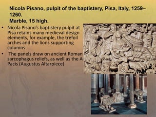 Nicola Pisano, pulpit of the baptistery, Pisa, Italy, 1259–
1260.
Marble, 15 high.
• Nicola Pisano’s baptistery pulpit at
Pisa retains many medieval design
elements, for example, the trefoil
arches and the lions supporting
columns
• The panels draw on ancient Roman
sarcophagus reliefs, as well as the Ara
Pacis (Augustus Altarpiece)
 