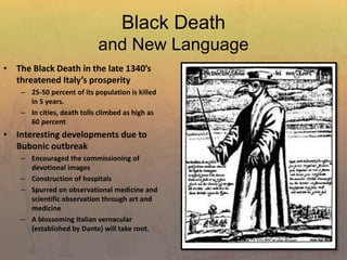 Black Death
and New Language
• The Black Death in the late 1340’s
threatened Italy’s prosperity
– 25-50 percent of its population is killed
in 5 years.
– In cities, death tolls climbed as high as
60 percent
• Interesting developments due to
Bubonic outbreak
– Encouraged the commissioning of
devotional images
– Construction of hospitals
– Spurred on observational medicine and
scientific observation through art and
medicine
– A blossoming Italian vernacular
(established by Dante) will take root.
 