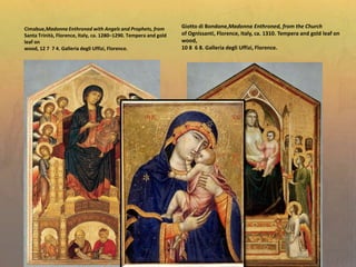 Giotto di Bondone,Madonna Enthroned, from the Church
of Ognissanti, Florence, Italy, ca. 1310. Tempera and gold leaf on
wood,
10 8 6 8. Galleria degli Uffizi, Florence.
Cimabue,Madonna Enthroned with Angels and Prophets, from
Santa Trinità, Florence, Italy, ca. 1280–1290. Tempera and gold
leaf on
wood, 12 7 7 4. Galleria degli Uffizi, Florence.
 