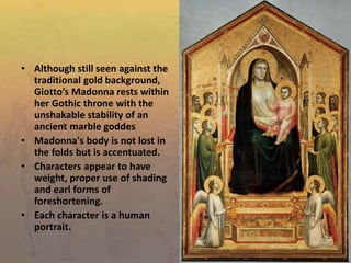 • Although still seen against the
traditional gold background,
Giotto’s Madonna rests within
her Gothic throne with the
unshakable stability of an
ancient marble goddes
• Madonna's body is not lost in
the folds but is accentuated.
• Characters appear to have
weight, proper use of shading
and earl forms of
foreshortening.
• Each character is a human
portrait.
 