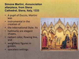 Simone Martini, Annunciation
altarpiece, from Siena
Cathedral, Siena, Italy, 1333
• A pupil of Duccio, Martini
was
• instrumental in the
creation of
• the International Style. Its
• hallmarks are elegant
shapes,
• radiant color, flowing line,
and
• weightless figures in
golden,
• spaceless settings.
 