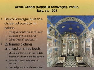 Arena Chapel (Cappella Scrovegni), Padua,
Italy, ca. 1305
• Enrico Scrovegni built this
chapel adjacent to his
palace.
– Trying to expiate his sin of usury
– Designed by Gioto in 1305
– Called “Arena” because...?
• 35 framed pictures
arranged on three levels
– Mission of Christ is in the middle
– Passion of Christ in on the bottom
– Grisaille is used as borders in
frescoe.
– Last Judgement on the west wall
 