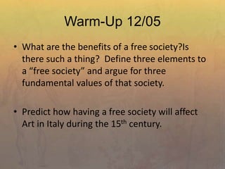 Warm-Up 12/05
• What are the benefits of a free society?Is
there such a thing? Define three elements to
a “free society” and argue for three
fundamental values of that society.
• Predict how having a free society will affect
Art in Italy during the 15th century.
 