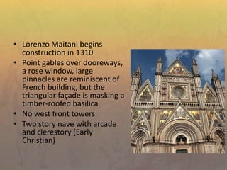 • Lorenzo Maitani begins
construction in 1310
• Point gables over dooreways,
a rose window, large
pinnacles are reminiscent of
French building, but the
triangular façade is masking a
timber-roofed basilica
• No west front towers
• Two story nave with arcade
and clerestory (Early
Christian)
 
