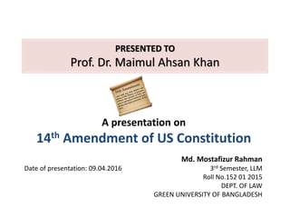 PRESENTED TO
Prof. Dr. Maimul Ahsan Khan
A presentation on
14th Amendment of US Constitution
Md. Mostafizur Rahman
3rd Semester, LLM
Roll No.152 01 2015
DEPT. OF LAW
GREEN UNIVERSITY OF BANGLADESH
Date of presentation: 09.04.2016
 