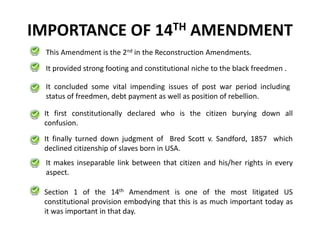 IMPORTANCE OF 14TH AMENDMENT
This Amendment is the 2nd in the Reconstruction Amendments.
It provided strong footing and constitutional niche to the black freedmen .
It finally turned down judgment of Bred Scott v. Sandford, 1857 which
declined citizenship of slaves born in USA.
Section 1 of the 14th Amendment is one of the most litigated US
constitutional provision embodying that this is as much important today as
it was important in that day.
It concluded some vital impending issues of post war period including
status of freedmen, debt payment as well as position of rebellion.
It first constitutionally declared who is the citizen burying down all
confusion.
It makes inseparable link between that citizen and his/her rights in every
aspect.
 